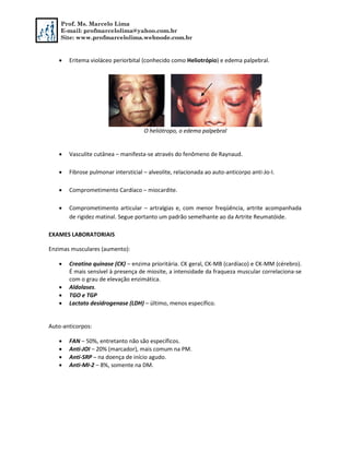 Prof. Ms. Marcelo Lima
E-mail: profmarcelolima@yahoo.com.br
Site: www.profmarcelolima.webnode.com.br
 Eritema violáceo periorbital (conhecido como Heliotrópio) e edema palpebral.
O heliótropo, o edema palpebral
 Vasculite cutânea – manifesta-se através do fenômeno de Raynaud.
 Fibrose pulmonar intersticial – alveolite, relacionada ao auto-anticorpo anti-Jo-I.
 Comprometimento Cardíaco – miocardite.
 Comprometimento articular – artralgias e, com menor freqüência, artrite acompanhada
de rigidez matinal. Segue portanto um padrão semelhante ao da Artrite Reumatóide.
EXAMES LABORATORIAIS
Enzimas musculares (aumento):
 Creatina quinase (CK) – enzima prioritária. CK geral, CK-MB (cardíaco) e CK-MM (cérebro).
É mais sensível à presença de miosite, a intensidade da fraqueza muscular correlaciona-se
com o grau de elevação enzimática.
 Aldolases.
 TGO e TGP
 Lactato desidrogenase (LDH) – último, menos específico.
Auto-anticorpos:
 FAN – 50%, entretanto não são específicos.
 Anti-JOI – 20% (marcador), mais comum na PM.
 Anti-SRP – na doença de início agudo.
 Anti-MI-2 – 8%, somente na DM.
 