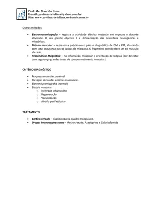 Prof. Ms. Marcelo Lima
E-mail: profmarcelolima@yahoo.com.br
Site: www.profmarcelolima.webnode.com.br
Outros métodos:
 Eletroneuromiografia – registra a atividade elétrica muscular em repouso e durante
atividade. O seu grande objetivo é a diferenciação das desordens neurogênicas e
miopáticas.
 Biópsia muscular – representa padrão-ouro para o diagnóstico de DM e PM, afastando
com total segurança outras causas de miopatia. O fragmento colhido deve ser do músculo
afetado.
 Ressonância Magnética – na inflamação muscular e orientação de biópsia (por detectar
com segurança grandes áreas de comprometimento muscular).
CRITÉRIO DIAGNÓSTICO
 Fraqueza muscular proximal
 Elevação sérica das enzimas musculares
 Eletroneuromiografia (normal)
 Biópsia muscular
o Infiltrado inflamatório
o Regeneração
o Vacuolização
o Atrofia perifascicular
TRATAMENTO
 Corticosteróide – quando não há quadro neoplásico.
 Drogas Imunossupressoras – Methotrexate, Azatioprina e Ciclofosfamida
 