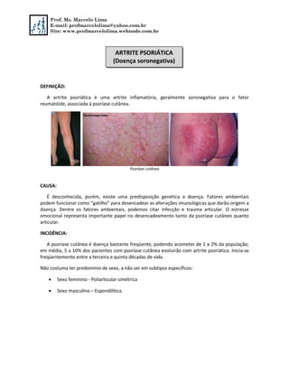 Prof. Ms. Marcelo Lima
E-mail: profmarcelolima@yahoo.com.br
Site: www.profmarcelolima.webnode.com.br
DEFINIÇÃO:
A artrite psoriática é uma artrite inflamatória, geralmente soronegativa para o fator
reumatóide, associada à psoríase cutânea.
Psoríase cutânea
CAUSA:
É desconhecida, porém, existe uma predisposição genética a doença. Fatores ambientais
podem funcionar como “gatilho” para desencadear as alterações imunológicas que darão origem a
doença. Dentre os fatores ambientais, podemos citar infecção e trauma articular. O estresse
emocional representa importante papel no desencadeamento tanto da psoríase cutâneo quanto
articular.
INCIDÊNCIA:
A psoríase cutânea é doença bastante freqüente, podendo acometer de 1 a 2% da população;
em média, 5 a 10% dos pacientes com psoríase cutânea evoluirão com artrite psoriática. Inicia-se
freqüentemente entre a terceira e quinta décadas de vida.
Não costuma ter predomínio de sexo, a não ser em subtipos específicos:
 Sexo feminino - Poliarticular simétrica
 Sexo masculino – Espondilítica.
ARTRITE PSORIÁTICA
(Doença soronegativa)
 