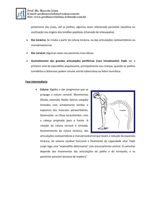 Prof. Ms. Marcelo Lima
E-mail: profmarcelolima@yahoo.com.br
Site: www.profmarcelolima.webnode.com.br
posteriores das coxas, até os joelhos, algumas vezes relacionada periostite isquiática ou
ossificação nas origens dos tendões poplíteos (chamado de entesopatia).
 Dor torácica: Se irradia a partir da coluna torácica, ou das articulações costovertebrais ou
manubrioesternal.
 Dor cervical: Algumas vezes nos pacientes mais idosos.
 Acometimento das grandes articulações periféricas (raro inicialmente): Pode ser o
primeiro sinal da espondilite anquilosante, principalmente nas crianças, quando os joelhos
tumefeitos e dolorosos podem simular artrite tuberculosa ou febre reumática.
Fase intermediaria
 Coluna: Rigidez e dor progressiva que se
propaga a coluna cervical. Movimentos
(flexão, extensão, flexão- lateral, rotação)
limitados com achatamento lombar e
espasmos dos músculos paravertebrais.
Desenvolve- se cifose toracolombar, com
a cabeça projetada para a frente. A
rotação da coluna cervical é limitada.
Acometimento da coluna torácica, das
articulações costovertebrais e manubrioesternal que levam a redução da expansão
torácica, do volume residual funcional e finalmente da capacidade vital. Pode
surgir logo uma “espondilite deformante” com encurvamento ventral. O caminhar
depende dos movimentos das articulações do joelho e do tornozelo, e os
pacientes parecem bonecos de madeira”.
 