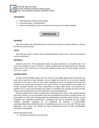 Prof. Ms. Marcelo Lima
E-mail: profmarcelolima@yahoo.com.br
Site: www.profmarcelolima.webnode.com.br
TRATAMENTO
 Antiinflamatório não hormonais (AINH)
 Corticoesteróides – Eventualmente.
 Pratica de atividade física que movimente todo corpo (recomendado natação).
DEFINIÇÃO.
Doença de origem não inflamatória que se caracteriza por dores musculares, difusas e crônicas,
em diversas áreas do corpo.
CAUSA.
Desconhecida, porém, existem fatores desencadeadores, dentre eles o único unanimamente
aceito é a depressão.
INCIDENCIA.
Acomete cerca 2% a 4% da população adulta nos países ocidentais e as mulheres são 5 a 9
vezes mais afetadas do que os homens. A idade predominante do aparecimento dos sintomas
oscila entre os 20 e os 50 anos. As crianças (há citações de casos com 2 anos de idade), os jovens
entre 16 e 17 anos.
QUADRO CLÍNICO
As dores da fibromialgia podem variar de níves de intensidade dependendo do paciente, de
quais são os pontos do corpo afetados, de qual estágio da síndrome ele se encontra naquele
momento, se ele está ou não em crise, pelas condições do clima, do equilíbrio hormonal (nas
mulheres), do estado psico-emocional, entre outros fatores. As dores podem variar desde uma
simples sensação dolorosa até níveis insuportáveis ao toque da(s) área(s), ao movimento ou
também com o corpo inerte (parado). Elas podem se manifestar por períodos de horas até dias,
meses ou permanentemente, em áreas diversas ou mais localizadamente.
Portanto, geralmente as dores se apresentam distribuídas pelo corpo e não necessariamente
têm de ter simetria, ou seja, elas podem variar de intensidade de um lado em relação ao outro. As
dores podem ou não serem acompanhadas de manifestações associadas. Destas últimas, as mais
freqüêntes são: alterações quantitativas e qualitativas do sono ou distúrbios do sono, fadiga,
cefaléias, alterações cognitivas (p. ex: problemas de memória e concentração),
parestesias/disestesias (amortecimentos), irritabilidade emocional e, em cerca de 75% dos casos,
depressão, entre outras. Há citações de haver praticamente perto de 200 manifestações
associadas já catalogadas.
Resumo do quadro clínico
 Dor difusa em diversas áreas do corpo;
FIBROMIALGIA
 