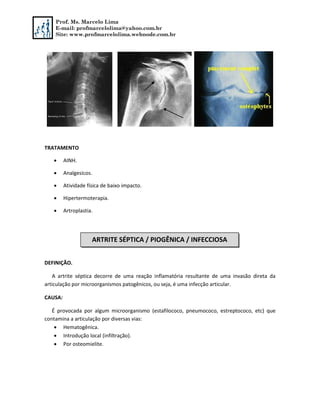 Prof. Ms. Marcelo Lima
E-mail: profmarcelolima@yahoo.com.br
Site: www.profmarcelolima.webnode.com.br
TRATAMENTO
 AINH.
 Analgesicos.
 Atividade física de baixo impacto.
 Hipertermoterapia.
 Artroplastia.
DEFINIÇÃO.
A artrite séptica decorre de uma reação inflamatória resultante de uma invasão direta da
articulação por microorganismos patogênicos, ou seja, é uma infecção articular.
CAUSA:
É provocada por algum microorganismo (estafilococo, pneumococo, estreptococo, etc) que
contamina a articulação por diversas vias:
 Hematogênica.
 Introdução local (infiltração).
 Por osteomielite.
ARTRITE SÉPTICA / PIOGÊNICA / INFECCIOSA
 