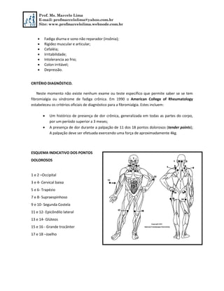 Prof. Ms. Marcelo Lima
E-mail: profmarcelolima@yahoo.com.br
Site: www.profmarcelolima.webnode.com.br
 Fadiga diurna e sono não reparador (insônia);
 Rigidez muscular e articular;
 Cefaléia;
 Irritabilidade;
 Intolerancia ao frio;
 Colon irritável;
 Depressão.
CRITÉRIO DIAGNÓSTICO.
Neste momento não existe nenhum exame ou teste específico que permite saber se se tem
fibromialgia ou síndrome de fadiga crônica. Em 1990 o American College of Rheumatology
estabeleceu os critérios oficiais de diagnóstico para a fibromialgia. Estes incluem:
 Um histórico de presença de dor crônica, generalizada em todas as partes do corpo,
por um período superior a 3 meses;
 A presença de dor durante a palpação de 11 dos 18 pontos dolorosos (tender points);
A palpação deve ser efetuada exercendo uma força de aproximadamente 4kg.
ESQUEMA INDICATIVO DOS PONTOS
DOLOROSOS
1 e 2 –Occipital
3 e 4- Cervical baixa
5 e 6- Trapézio
7 e 8- Supraespinhoso
9 e 10- Segunda Costela
11 e 12- Epicôndilo lateral
13 e 14- Glúteos
15 e 16 - Grande trocânter
17 e 18 –Joelho
 