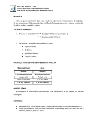Prof. Ms. Marcelo Lima
E-mail: profmarcelolima@yahoo.com.br
Site: www.profmarcelolima.webnode.com.br
INCIDÊNCIA
Estima-se que mundialmente 1 em cada 3 mulheres e 1 em cada 5 homens acima da idade dos
50 tem osteoporose. Ela é responsável por milhões de fraturas anualmente, a maioria envolvendo
vértebras lombares, quadril e punho.
TIPOS DE OSTEOPOROSE:
1. Primária ou idiopática Osteoporose Pós-menopausa (tipo I)
Osteoporose Senil (Tipo II)
2. Secundária – Secundária a outros fatores como:
 Hipertiroidismo;
 Diabetes;
 Uso de corticóides;
 Tumores ósseos.
DIFERENÇAS ENTRE OS TIPOS DE OSTEOPOROSE PRIMÁRIA
QUADRO CLÍNICO
A osteoporose é normalmente assintomática. Sua manifestação se dá atraves das fraturas
patológicas.
PREVENÇÃO
 Fazer exercícios físicos regularmente: os exercícios resistidos são os mais recomendados;
 Dieta com alimentos ricos em cálcio (como leite e derivados), verduras (como brócolis e
repolho), camarão, salmão e ostras.
PÓS-MENOPAUSA SENIL
+ mulher 6/1 + mulher 2/1
↑ da atividade osteoclástica ↓ atividade osteoblástica
Evolução rápida Evolução lenta
Cortical óssea mantida ↓ do osso cortical
↓ do osso trabecular ↓ do osso trabecular
 
