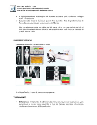 Prof. Ms. Marcelo Lima
E-mail: profmarcelolima@yahoo.com.br
Site: www.profmarcelolima.webnode.com.br
 A reposição hormonal de estrógeno em mulheres durante e após o climatério consegue
evitar a osteoporose.
 Sua prevenção eficaz só é possivel quando feita durante a fase de predominancia de
formação óssea, ou seja, até aproximadamente 40 anos.
Obs: Um adulto necessita, em média, de 500 mg de calcio. Um copo de leite de 240 ml
tem aproximadamente 250 mg de calcio. Recomenda-se após uma fratura, o consumo de
3 vezes mais de calcio.
EXAME COMPLEMENTAR
O Exame recomendado é a Densitometria óssea.
A radiografia não é capas de mostrar a osteoporose.
TRATAMENTO
 Bisfosfonatos - tratamentos de administração diário, semanal, mensal ou anual que agem
aumentando a massa óssea reduzindo o risco de fraturas. exemplos: alendronato,
risedronato, ibandronato, ácido zoledrônico.
 
