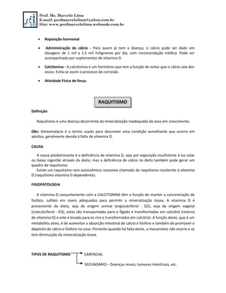Prof. Ms. Marcelo Lima
E-mail: profmarcelolima@yahoo.com.br
Site: www.profmarcelolima.webnode.com.br
 Reposição hormonal
 Administração de cálcio - Para quem já tem a doença, o cálcio pode ser dado em
dosagens de 1 mil a 1,5 mil miligramas por dia, com recomendação médica. Pode ser
acompanhado por suplementos de vitamina D.
 Calcitonina - A calcitonina é um hormônio que tem a função de evitar que o cálcio saia dos
ossos. Evita-se assim o processo de corrosão.
 Atividade Física de força.
Definição
Raquitismo é uma doença decorrente da mineralização inadequada do osso em crescimento.
Obs: Osteomalacia é o termo usado para descrever uma condição semelhante que ocorre em
adultos, geralmente devido à falta de vitamina D.
CAUSA
A causa predominante é a deficiência de vitamina D, seja por exposição insuficiente à luz solar
ou baixa ingestão através da dieta; mas a deficiência de cálcio na dieta também pode gerar um
quadro de raquitismo.
Existe um raquitismo raro autossômico recessivo chamado de raquitismo resistente à vitamina
D (raquitismo vitamina D dependente).
FISIOPATOLOGIA
A vitamina D conjuntamente com a CALCITONINA têm a função de manter a concentração de
fosfato, sulfato em níveis adequados para permitir a mineralização óssea. A vitamina D é
proveniente da dieta, seja de origem animal (ergocalciferol - D2), seja de origem vegetal
(colecalciferol - D3), estas são transportadas para o fígado e transformadas em calcidiol (reserva
de vitamina D) e este é levado para os rins e transformados em calcitriol. A função deste, que é um
metabólito ativo, é de aumentar a absorção intestinal de cálcio e fósforo e também de promover o
depósito de cálcio e fósforo no osso. Portanto quando há falta deste, o mecanismo não ocorre e se
tem diminuição da mineralização óssea.
TIPOS DE RAQUITISMO CARENCIAL
SECUNDÁRIO – Doenças renais, tumores intestinais, etc.
RAQUITISMO
 