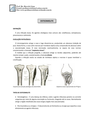 Prof. Ms. Marcelo Lima
E-mail: profmarcelolima@yahoo.com.br
Site: www.profmarcelolima.webnode.com.br
DEFINIÇÃO
É uma infecção óssea. Os agentes etiológicos mais comuns são: estafilococo, estreptococo,
pneumococo e salmonela.
EVOLUÇÃO PATOLÓGICA
O microorganismo atinge o osso e logo dissemina-se, produzindo um abscesso (coleção de
pus). Desta forma, o osso sofre necrose por trombose séptica e/ou compressão do abscesso sobre
a vascularização óssea. O osso necrosado, eventualmente, se separa do osso normal,
caracterizando o chamado “seqüestro ósseo”.
À medida que a infecção progride, o abscesso atinge os tecidos adjacentes, podendo até
mesmo romper a pele, caracterizando a chamada fístula.
Quando a infecção evolui ao estado de trombose séptica e necrose é quase inevitável a
cronificação.
Esquema da evolução patológica da osteomielite. Seqüestro ósseo representado da 4º figura.
TIPOS DE OSTEOMIELITE
 Hematogênica – É uma doença da infância, onde o agente infeccioso penetra na corrente
sanguínea por meio de alguma escoriação ou furúnculo, chegando até os ossos. Normalmente
atinge a região metafisátia dos ossos longos (região mais vascularizada).
 Pós-traumática ou cirúrgica – É decorrente de um ferimento ou cirurgia que exponha o osso
diretamente ao agente infeccioso.
OSTEOMIELITE
 