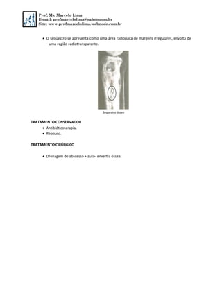 Prof. Ms. Marcelo Lima
E-mail: profmarcelolima@yahoo.com.br
Site: www.profmarcelolima.webnode.com.br
 O seqüestro se apresenta como uma área radiopaca de margens irregulares, envolta de
uma região radiotransparente.
Sequestro ósseo
TRATAMENTO CONSERVADOR
 Antibióticoterapia.
 Repouso.
TRATAMENTO CIRÚRGICO
 Drenagem do abscesso + auto- enxertia óssea.
 