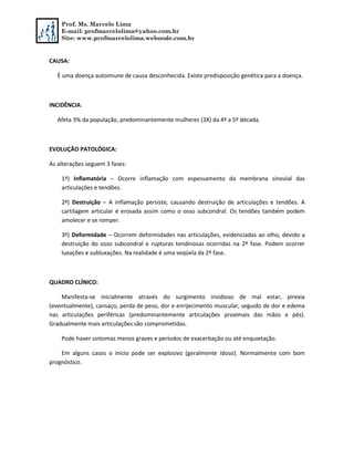 Prof. Ms. Marcelo Lima
E-mail: profmarcelolima@yahoo.com.br
Site: www.profmarcelolima.webnode.com.br
CAUSA:
É uma doença autoimune de causa desconhecida. Existe predisposição genética para a doença.
INCIDÊNCIA:
Afeta 3% da população, predominantemente mulheres (3X) da 4º a 5º década.
EVOLUÇÃO PATOLÓGICA:
As alterações seguem 3 fases:
1º) Inflamatória – Ocorre inflamação com espessamento da membrana sinovial das
articulações e tendões.
2º) Destruição – A inflamação persiste, causando destruição de articulações e tendões. A
cartilagem articular é erosada assim como o osso subcondral. Os tendões também podem
amolecer e se romper.
3º) Deformidade – Ocorrem deformidades nas articulações, evidenciadas ao olho, devido a
destruição do osso subcondral e rupturas tendinosas ocorridas na 2º fase. Podem ocorrer
luxações e subluxações. Na realidade é uma seqüela da 2º fase.
QUADRO CLÍNICO:
Manifesta-se inicialmente através do surgimento insidioso de mal estar, pirexia
(eventualmente), cansaço, perda de peso, dor e enrijecimento muscular, seguido de dor e edema
nas articulações periféricas (predominantemente articulações proximais das mãos e pés).
Gradualmente mais articulações são comprometidas.
Pode haver sintomas menos graves e períodos de exacerbação ou até enquietação.
Em alguns casos o inicio pode ser explosivo (geralmente idoso). Normalmente com bom
prognóstico.
 