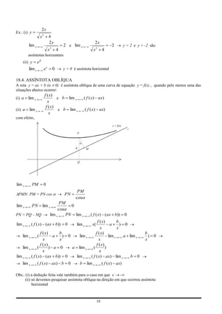 2x
Ex.: (i) y
                     x2     4
                            2x                                           2x
         lim x                             2 e lim x                                 2          y = 2 e y = -2 são
                               2
                           x           4                              x2       4
         assíntotas horizontais
    (ii) y       ex
         lim x        ex           0       y = 0 é assíntota horizontal

18.4. ASSÍNTOTA OBLÍQUA
A reta y = ax + b (a 0) é assíntota oblíqua de uma curva de equação y = f(x) , quando pelo menos uma das
situações abaixo ocorrer:
                          f ( x)
(i) a    lim x                    e b lim x                     ( f ( x) ax)
                            x
                           f ( x)
(ii) a   lim x                     e b lim x                    ( f ( x) ax)
                             x
com efeito,
                                                                                     y = f(x)
                                                                                                    r
                                                    P




                                                    N            M



                                                        Q




lim x        PM       0
                                                     PM
 PMN: PM = PN cos                          PN
                                                    cos
                                     PM
lim x        PN       lim x               0
                                    cos
PN = PQ – NQ                   lim x    PN lim x                     ( f ( x) (ax b))           0
                                                                          f ( x)        b
lim x       ( f ( x) (ax b))                0       lim x            x(            a      ) 0
                                                                            x           x
                 f ( x)     b                                            f ( x)                             b
    lim x        (        a   ) 0     lim x                                       lim x     a lim x           ) 0
                   x        x                                              x                                x
                 f ( x)                                                  f ( x)
    lim x      (        ) a 0     a lim x                              (        )
                   x                                                        x
lim x     ( f ( x) (ax b)) 0        lim x                            ( f ( x) ax) lim x        b 0
    lim x        ( f ( x) ax) b                 0           b    lim x         ( f ( x) ax)

Obs.: (i) a dedução feita vale também para o caso em que x -
     (ii) só devemos pesquisar assíntota oblíqua na direção em que ocorreu assíntota
          horizontal



                                                                          10
 