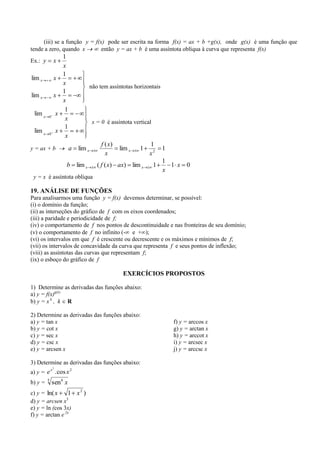 (iii) se a função y = f(x) pode ser escrita na forma f(x) = ax + b +g(x), onde g(x) é uma função que
tende a zero, quando x        então y = ax + b é uma assíntota oblíqua à curva que representa f(x)
                1
Ex.: y       x
                x
                1
lim x        x
                x
                                  não tem assíntotas horizontais
                1
lim x        x
                x
                 1
 lim x   0
              x
                 x
                                   x = 0 é assíntota vertical
                 1
 lim x   0
              x
                 x
                                       f ( x)               1
y = ax + b            a   lim x                 lim x   1           1
                                         x                  x2
                                                                    1
                  b lim x            ( f ( x) ax) lim x         1     1 x    0
                                                                    x
 y = x é assíntota oblíqua

19. ANÁLISE DE FUNÇÕES
Para analisarmos uma função y = f(x) devemos determinar, se possível:
(i) o domínio da função;
(ii) as interseções do gráfico de f com os eixos coordenados;
(iii) a paridade e periodicidade de f;
(iv) o comportamento de f nos pontos de descontinuidade e nas fronteiras de seu domínio;
(v) o comportamento de f no infinito (- e + );
(vi) os intervalos em que f é crescente ou decrescente e os máximos e mínimos de f;
(vii) os intervalos de concavidade da curva que representa f e seus pontos de inflexão;
(viii) as assíntotas das curvas que representam f;
(ix) o esboço do gráfico de f

                                                 EXERCÍCIOS PROPOSTOS

1) Determine as derivadas das funções abaixo:
a) y = f(x)g(x)
b) y = x k , k R

2) Determine as derivadas das funções abaixo:
a) y = tan x                                                            f) y = arccos x
b) y = cot x                                                            g) y = arctan x
c) y = sec x                                                            h) y = arccot x
d) y = csc x                                                            i) y = arcsec x
e) y = arcsen x                                                         j) y = arccsc x

3) Determine as derivadas das funções abaixo:
             2
        x        2
a) y = e . cos x
b) y =   5
             sen4 x
c) y = ln( x     1 x2 )
d) y = arcsen x3
e) y = ln (cos 3x)
f) y = arctan e 2x
 