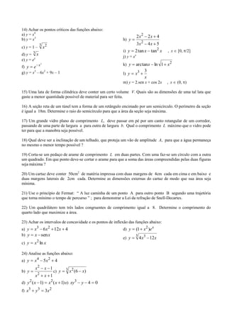 14) Achar os pontos críticos das funções abaixo:
a) y = x4                                                          2 x2   2x 4
b) y = x3                                                  h) y
                3 2                                                3x 2   4x 5
c) y = 1 –              x
        3                                                  i) y 2 tan x    tan2 x    , x   [0, /2]
d) y = x
                                                           j) y = xx
e) y = ex
                    2
                                                           k) y   arctan x ln 1 x2
f) y e x
g) y = x3 – 6x2 + 9x – 1                                               3
                                                           l) y   x3
                                                                       x
                                                           m) y = 2.sen x + cos 2x   , x   (0, )

15) Uma lata de forma cilíndrica deve conter um certo volume V. Quais são as dimensões de uma tal lata que
gaste a menor quantidade possível de material para ser feita.

16) A seção reta de um túnel tem a forma de um retângulo encimado por um semicírculo. O perímetro da seção
é igual a 18m. Determine o raio do semicírculo para que a área da seção seja máxima.

17) Um grande vidro plano de comprimento L, deve passar em pé por um canto retangular de um corredor,
passando de uma parte de largura a para outra de largura b. Qual o comprimento L máximo que o vidro pode
ter para que a manobra seja possível.

18) Qual deve ser a inclinação de um telhado, que proteja um vão de amplitude A, para que a água permaneça
no mesmo o menor tempo possível ?

19) Corta-se um pedaço de arame de comprimento L em duas partes. Com uma faz-se um círculo com a outra
um quadrado. Em que ponto deve-se cortar o arame para que a soma das áreas compreendidas pelas duas figuras
seja máxima ?

20) Um cartaz deve conter 50cm2 de matéria impressa com duas margens de 4cm cada em cima e em baixo e
duas margens laterais de 2cm cada. Determine as dimensões externas do cartaz de modo que sua área seja
mínima.

21) Use o princípio de Fermat: “ A luz caminha de um ponto A para outro ponto B segundo uma trajetória
que torna mínimo o tempo de percurso ” ; para demonstrar a Lei da refração de Snell-Decartes.

22) Um quadrilátero tem três lados congruentes de comprimento igual a 8. Determine o comprimento do
quarto lado que maximize a área.

23) Achar os intervalos de concavidade e os pontos de inflexão das funções abaixo:
a) y    x3 6x2 12x 4                                       d) y   (1 x2 )e x
b) y    x sen x                                                   3
                                                           e) y       4 x3 12x
            2
c) y    x ln x

24) Analise as funções abaixo:
a) y    x 4 5x2                   4
            x2          x 1              3 2
b) y                              c) y    x (6 x )
                2
            x           x 1
d) y 2 ( x 1)                x2 ( x 1) e) xy3   y 4   0
f) x3       y3              3x2
 