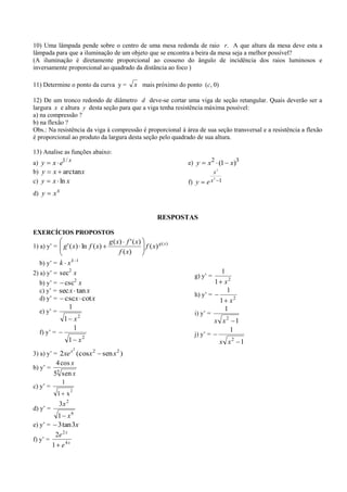 10) Uma lâmpada pende sobre o centro de uma mesa redonda de raio r. A que altura da mesa deve esta a
lâmpada para que a iluminação de um objeto que se encontra a beira da mesa seja a melhor possível?
(A iluminação é diretamente proporcional ao cosseno do ângulo de incidência dos raios luminosos e
inversamente proporcional ao quadrado da distância ao foco )

11) Determine o ponto da curva y =             x mais próximo do ponto (c, 0)

12) De um tronco redondo de diâmetro d deve-se cortar uma viga de seção retangular. Quais deverão ser a
largura x e altura y desta seção para que a viga tenha resistência máxima possível:
a) na compressão ?
b) na flexão ?
Obs.: Na resistência da viga à compressão é proporcional à área de sua seção transversal e a resistência a flexão
é proporcional ao produto da largura desta seção pelo quadrado de sua altura.

13) Analise as funções abaixo:
a) y      x    e1 / x                                               e) y   x2 (1 x)3
b) y      x     arctanx                                                         x2
                                                                             2
c) y      x    ln x                                                 f) y   ex 1
d) y      xx


                                                           RESPOSTAS

EXERCÍCIOS PROPOSTOS
                                   g ( x) f ' ( x)
1) a) y’ = g ' ( x) ln f ( x)                      f ( x) g ( x )
                                        f ( x)
  b) y’ = k x k              1

2) a) y’ = sec2 x                                                     g) y’ =
                                                                                1
  b) y’ = csc x          2                                                    1 x2
  c) y’ = sec x tan x                                                             1
                                                                      h) y’ =
  d) y’ = cscx cot x                                                           1 x2
                     1                                                           1
  e) y’ =                                                             i) y’ =
                1 x2                                                            x x2 1
                  1                                                                 1
  f) y’ =                                                             j) y’ =
                   1 x2                                                              x x2 1
                         2
3) a) y’ = 2xe x (cosx 2         sen x 2 )
            4 cos x
b) y’ =
          55 sen x
               1
c) y’ =
                     2
              1 x
              3x 2
d) y’ =
          1 x6
e) y’ = 3 tan 3x
         2e 2 x
f) y’ =
        1 e4x
 