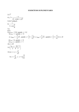 EXERCÍCIOS SUPLEMENTARES

2) 2 n
                      y
4) y ' '
               (1 cos(x   y))3
5) 42,7 milhas/h
           v
6)
                S
     1 cos
                R
7) 1
8) 2r
9) a) ymax. = 9/16 quando x = 3,2
   b) ymax. = 1 quando x = 0
                     3                    1            3                    1
     c) ymin           3 , quando x = k       e ymin     3 , quando x = k       ;k
                     2                    6            2                    6
  d) ymin = 0, quando x = 0
  e) ymin = e, quando x = 1
10) r / 2
         2c 1 2c 1
11)          ,
           2    2
                     d
12) a) x         y
                      2
                 d               2
      b) x          e y    d
                  3              3
 