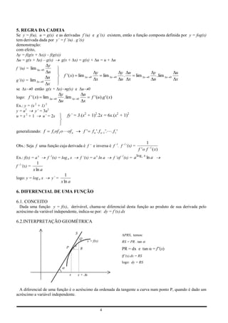 5. REGRA DA CADEIA
Se y = f(u), u = g(x) e as derivadas f’(u) e g’(x) existem, então a função composta definida por y = fog(x)
tem derivada dada por y’ = f ’(u) . g’(x)
demonstração:
com efeito,
  y = f(g(x + x)) – f(g(x))
  u = g(x + x) – g(x)       g(x + x) = g(x) + u = u + u
                          y
f ’(u) = lim     u    0
                          u                                                     y                     y u                      y                 u
                          u             f ' ( x) lim                 x   0              lim   x   0    .       lim     x   0     . lim   x   0
g’(x) = lim     x    0
                                                                                x                     u x                      u                 x
                          x
se   x 0 então g(x + x) g(x) e                                u 0
                                      y                          u
logo: f ' ( x)        lim     u   0     . lim    x       0                   f ' (u ).g ' ( x)
                                      u                          x
Ex.: y = (x 2 + 1) 3
y = u3      y’ = 3u2
u = x2 + 1       u’ = 2x                  fy’ = 3.(x2 + 1)2.2x = 6x.(x2 + 1)2


generalizando: f              f1of 2 o  of n                    f'          f n '. f n 1 '.. f1 '

                                                                                                                       1
Obs.: Seja f uma função cuja derivada é f ’ e inversa é f –1. f –1’(x) =
                                                                                                                 f ' o f 1 ( x)
                                                                                                                 log x
Ex.: f(x) = a x           f –1(x) = log a x                  f ’(x) = a x ln a                    f ’of –1(x) = a a ln a
                1
f –1’(x) =
             x ln a
                                         1
logo: y = log a x             y’ =
                                      x ln a

6. DIFERENCIAL DE UMA FUNÇÃO

6.1. CONCEITO
  Dada uma função y = f(x), derivável, chama-se diferencial desta função ao produto de sua derivada pelo
acréscimo da variável independente, indica-se por: dy = f’(x).dx

6.2.INTERPRETAÇÃO GEOMÉTRICA

                                                     S
                                                                                                        PRS, temos:
                                                             Q
                                                                     y = f(x)                         RS = PR . tan
                                         P                   R                                        PR = dx e tan            = f”(x)
                                                                                                      ff’(x).dx = RS
                                                                                                      logo: dy = RS


                                             x           x+ x



  A diferencial de uma função é o acréscimo da ordenada da tangente a curva num ponto P, quando é dado um
acréscimo a variável independente.


                                                                                    4
 