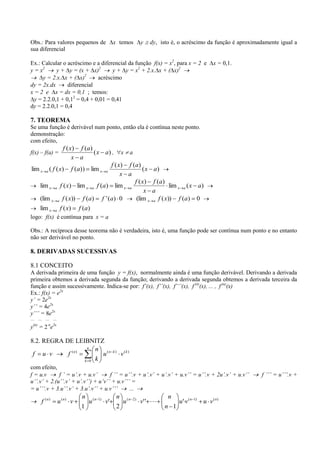 Obs.: Para valores pequenos de                      x temos            y   dy, isto é, o acréscimo da função é aproximadamente igual a
sua diferencial

Ex.: Calcular o acréscimo e a diferencial da função f(x) = x2, para x = 2 e                              x = 0,1.
y = x2      y + y = (x + x)2        y + y = x2 + 2.x. x + ( x)2
                        2
      y = 2.x. x + ( x)       acréscimo
dy = 2x.dx       diferencial
x = 2 e x = dx = 0,1 ; temos:
  y = 2.2.0,1 + 0,12 = 0,4 + 0,01 = 0,41
dy = 2.2.0,1 = 0,4

7. TEOREMA
Se uma função é derivável num ponto, então ela é contínua neste ponto.
demonstração:
com efeito,
                f ( x) f ( a )
f(x) – f(a) =                  ( x a) , x a
                     x a
                                     f ( x) f ( a )
lim x a ( f ( x) f (a)) lim x a                     ( x a)
                                          x a
                                               f ( x) f (a )
    lim x a f ( x) lim x a f (a) lim x a                       lim x a ( x a)
                                                     x a
    (lim x a f ( x)) f (a) f ' (a) 0            (lim x a f ( x)) f (a) 0
       lim x      a    f ( x)    f (a)
logo: f(x) é contínua para x = a

Obs.: A recíproca desse teorema não é verdadeira, isto é, uma função pode ser contínua num ponto e no entanto
não ser derivável no ponto.

8. DERIVADAS SUCESSIVAS

8.1 CONCEITO
A derivada primeira de uma função y = f(x), normalmente ainda é uma função derivável. Derivando a derivada
primeira obtemos a derivada segunda da função; derivando a derivada segunda obtemos a derivada terceira da
função e assim sucessivamente. Indica-se por: f’(x), f’’(x), f’’’(x), f (4)(x), ... , f (n)(x)
Ex.: f(x) = e2x
y’ = 2e2x
y’’ = 4e2x
y’’’ = 8e2x
__     __ __     __
 (n)        n 2x
y =2 e

8.2. REGRA DE LEIBNITZ
                    n  n (n
 f u v      f ( n)       u                          k)
                                                         v (k )
                   k 0 k
com efeito,
f = u.v      f ’ = u’.v + u.v’      f ’’ = u’’.v + u’.v’ + u’.v’ + u.v’’ = u’’.v + 2u’.v’ + u.v’’                      f ’’’ = u’’’.v +
u’’.v’ + 2.(u’’.v’ + u’.v’’) + u’v’’ + u.v’’’ =
= u’’’.v + 3.u’’.v’ + 3.u’.v’’ + u.v’’’      ...
                                  n                  n                            n
        f ( n)        u ( n) v        u ( n 1) v'         u (n    2)
                                                                       v' '          u' v ( n 1)   u v ( n)
                                  1                  2                          n 1
 