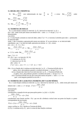 11. REGRA DE L’HOSPITAL
               f ( x)                                                       0                               f ' ( x)
  Se lim x a           está indeterminado do tipo                               ou   e existe   lim x   a            ,   então
               g ( x)                                                       0                               g ' ( x)
        f ( x)         f ' ( x)
lim x a        lim x a
        g ( x)         g ' ( x)
                   x2 9                   2x
Ex.: lim x     3              lim x   3        6
                   x 3                    1

12. TEOREMA DE ROLLE
  Se f é uma função contínua no intervalo [a, b], derivável no intervalo (a, b) e
f(a) = f(b), então existe pelo menos um número real c entre a e b tal que f ’(c) = 0
demonstração:
com efeito,
se f é uma função constante no intervalo dado, então f ’(x) = 0 e o teorema é satisfeito para todo x pertencente
ao intervalo dado
senão f não é constante e apresenta pelo menos um máximo M ou um mínimo m no intervalo dado
suponhamos que f no intervalo dado, apresenta um mínimo m = f(c) , temos:
f(x) – f(c)   0, x V(c)
             f ( x ) f (c )                            f ( x ) f (c )
lim x    c
                                0 e lim x          c
                                                                        0
                  x c                                       x c
                                      f ( x ) f (c )
se      f ’(c) então lim x      c
                                                        0
                                           x c
logo: f ’(c) = 0
Ex.: f(x) = sen x no intervalo [0, 2 ]
    f é contínua em [0, 2 ]
    f é derivável em (0, 2 )
    f(0) = f(2 ) = 0
    f ’(x) = cos x , cos x = 0     x = /2 ou x = 3 /2

Obs.: (i) se a função não é contínua em todo intervalo [a, b] , o Teorema de Rolle não se
          aplica, isto é, não podemos garantir a existência do ponto c tal que f ’(c) = 0
      (ii) se a função não é derivável em todo intervalo (a, b) , o Teorema de Rolle não
           se aplica, isto é, não podemos garantir a existência do ponto c tal que f ’(c) = 0
      (iii) o Teorema de Rolle nos diz que existe pelo menos um ponto c entre a e b no
            qual a reta tangente paralela ao eixo dos x

13. TEOREMA DE LAGRANGE (TEOREMA DO VALOR MÉDIO)
 Se f é uma função contínua no intervalo [a, b] e derivável no intervalo (a, b) , então existe pelo menos um
                                                                f (b) f (a)
número real c entre a e b tal que f ' (c)
                                                                    b a
demonstração:
com efeito,
consideremos a equação da reta que passa pelos pontos (a, f(a)) e (b, f(b)):
        f (b) f (a)
y                   ( x a)             f (a)
            b a
consideremos uma função auxiliar F(x) que nos dá a distância vertical entre um ponto da função e o ponto
correspondente da reta secante:
                        f (b) f (a)
F ( x)       f ( x) (               ( x a)             f (a))
                            b a
vamos verificar se F(x) satisfaz ao Teorema de Rolle:
(i) F(x) é contínua em [a, b] , pois é a soma de duas funções contínuas
 