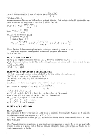 f (b) f (a)
(ii) F(x) é derivável em (a, b), pois F ' ( x)    f ' ( x)
                                                                  b a
(iii) F(a) = F(b) = 0
vemos assim que o Teorema de Rolle pode ser aplicado à função F(x) no intervalo [a, b], isto significa que
existe pelo menos um número real c entre a e b tal que F’(c) = 0;
                        f (b) f (a)
F’(c) = 0        f ' (c )                 0
                            b a
                  f (b) f (a)
logo: f ' (c)
                      b a
Ex.: f(x) = x3 no intervalo [-2, 2]
    f é contínua em [-2, 2]
    f é derivável em (-2, 2)
                 f (b) f (a)                  f ( 2) f ( 2)                               2 3
      f ' (c )                    3 c2                                 3 c2   4   c
                     b a                          2 ( 2)                                   3

Obs.: o Teorema de Lagrange nos diz que existe pelo menos um ponto c entre a e b no
       qual a reta tangente a curva é paralela a reta secante que passa pelos pontos
(a, f(a)) e (b, f(b))

14. TEOREMA DE CAUCHY
Se f e g são funções contínuas no intervalo [a, b] , deriváveis no intervalo (a, b) e
g’(x) não se anula no intervalo (a, b) , então existe pelo menos um número real c entre a e b tal que
f ' (c )     f (b) f (a)
g ' (c )     g (b) g (a)

15. FUNÇÕES CRESCENTES E DECRESCENTES
   Se f(x) é uma função contínua no intervalo [a, b] e derivável no intervalo (a, b) tem-se:
(i) f ’(x) 0, x (a, b)       f é crescente em [a, b]
(ii) f ’(x) 0, x (a, b)       f é decrescente em [a, b]
com efeito,
consideremos os valores x1 e x2 pertencentes ao intervalo (a, b) com x1 x2.
                                                  f ( x 2 ) f ( x1 )
pelo Teorema de Lagrange           c | f ' (c )
                                                       x 2 x1
    f(x2) – f(x1) = f ’(c) . (x2 – x1)
se f ’(c) 0         f(x2) – f(x1) 0       f(x2) f(x1)     f(x1) f(x2)     f é crescente
senão f ’(c) 0           f(x2) – f(x1) 0      f(x1) f(x2)     f é decrescente
Ex.: f(x) = x2       f ’(x) =2x       2x = 0     x=0
x 0        f ’(x) 0         f é decrescente
x 0        f ’(x) 0         f é crescente

16. MÁXIMOS E MÍNIMOS

16.1. CONCEITO
Seja uma função f derivável no intervalo (a, b) e seja x0 um ponto desse intervalo. Dizemos que f apresenta
um máximo relativo ou local no ponto x0 , se x V(x0),
f(x) f(x0) ; analogamente, dizemos que f(x) apresenta um mínimo relativo ou local num ponto x0 se x
V(x0), f(x) f(x0)

Obs.: Para determinarmos os extremos de uma função devemos pesquisar os valores de x em que a derivada
primeira se anula e os pontos onde a derivada primeira não existe. Estes pontos críticos da função são os
possíveis extremantes da função


                                                      8
 