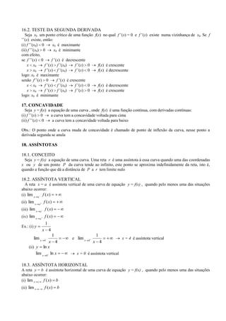 16.2. TESTE DA SEGUNDA DERIVADA
   Seja x0 um ponto crítico de uma função f(x) no qual f ’(x) = 0 e f ’(x) existe numa vizinhança de x0. Se f
’’(x) existe, então:
(i) f ’’(x0) 0       x0 é maximante
(ii) f ’’(x0) 0       x0 é minimante
com efeito,
se f ’’(x) 0        f ’(x) é decrescente
    x x0       f ’(x) f ’(x0)       f ’(x) 0 f(x) é crescente
    x x0       f ’(x) f ’(x0)       f ’(x) 0 f(x) é decrescente
logo: x0 é maximante
senão f’’(x) 0          f ’(x) é crescente
    x x0       f ’(x) f ’(x0)       f ’(x) 0 f(x) é decrescente
    x x0       f ’(x) f ’(x0)       f ’(x) 0 f(x) é crescente
logo: x0 é minimante

17. CONCAVIDADE
   Seja y = f(x) a equação de uma curva , onde f(x) é uma função contínua, com derivadas contínuas:
(i) f ’’(x) 0      a curva tem a concavidade voltada para cima
(ii) f ’’(x) 0      a curva tem a concavidade voltada para baixo

Obs.: O ponto onde a curva muda de concavidade é chamado de ponto de inflexão da curva, nesse ponto a
derivada segunda se anula

18. ASSÍNTOTAS

18.1. CONCEITO
  Seja y = f(x) a equação de uma curva. Uma reta r é uma assíntota à essa curva quando uma das coordenadas
x ou y de um ponto P da curva tende ao infinito, este ponto se aproxima indefinidamente da reta, isto é,
quando a função que dá a distância de P a r tem limite nulo

18.2. ASSÍNTOTA VERTICAL
  A reta x = a é assíntota vertical de uma curva de equação y = f(x) , quando pelo menos uma das situações
abaixo ocorrer:
(i) lim x a f ( x)
(ii) lim x    a
                  f ( x)
(iii) lim x   a
                  f ( x)
(iv) lim x    a
                  f ( x)
                   1
Ex.: (i) y
                  x 4
                           1                      1
        lim x     4
                                   e lim x   4
                                                                  x = 4 é assíntota vertical
                 x 4                             x 4
     (ii) y ln x
          lim x 0 ln x               x = 0 é assíntota vertical

18.3. ASSÍNTOTA HORIZONTAL
A reta y = b é assíntota horizontal de uma curva de equação y = f(x) , quando pelo menos uma das situações
abaixo ocorrer:
(i) lim x   f ( x) b
(ii) lim x        f ( x)       b
 
