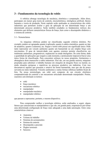 13
3 – Fundamentos da tecnologia de robôs
A robótica abrange tecnologia de mecânica, eletrônica e computação. Além disso,
participam em menor grau teoria de controle, microeletrônica, inteligência artificial, fatores
humanos e teoria de produção. Neste capitulo serão analisadas as características dos robôs
industriais que permitem avaliar o grau de aplicação de um determinado braço a um
determinado processo produtivo. Serão também estudados os fundamentos teóricos dos
elementos que definem características físicas do braço, bem como o desempenho dinâmico e
o sistema de controle.
3.1 - Nomenclatura
As máquinas robóticas podem ser classificadas segundo critérios distintos. Por
exemplo, podem ser agrupadas quanto à aplicação, quanto à cadeia cinemática, quanto ao tipo
de atuadores, quanto à anatomia, etc. Sequer o termo robô possui um significado único. Pode
tanto representar um veículo autônomo quanto um humanóide ou um simples braço com
movimentos. O grau de interatividade com agentes externos permite classificá-los em
totalmente autônomos, programáveis, seqüenciais ou ainda inteligentes. De certa forma, dada
a quantidade de aplicações que surgem a cada momento, é praticamente impossível haver uma
única forma de classificação. Para concentrar esforços no nosso propósito, limitaremos a
abrangência deste manuscrito a robôs industriais. Eles são, em sua grande maioria, máquinas
projetadas para substituir o trabalho humano em situações de desgaste físico ou mental, ou
ainda situações perigosas e repetitivas no processo produtivo em indústrias. Com isso
descartam-se aqueles que possuem o atrativo da forma humanóide, mas que são de pouca
serventia no ramo industrial. Veículos autônomos e outras formas robóticas também ficam de
fora. Na nossa terminologia, um robô será composto de um circuito eletrônico
computadorizado de controle e um mecanismo articulado denominado manipulador. Porém,
usaremos sem distinção os termos:
• robô
• braço mecânico
• mecanismo robótico
• manipulador
• manipulador mecânico
• manipulador robótico
que passam a representar, portanto, o mesmo dispositivo.
Para compreender melhor a tecnologia robótica, serão analisados, a seguir, alguns
fatores que caracterizam os manipuladores e que são, em grande parte, responsáveis por tornar
uma determinada configuração de braço mais adequada a uma dada automação. Entre estas
características citam-se:
• Anatomia
• Volume de trabalho
• Sistemas de acionamentos
• Sistema de controle
• Desempenho e precisão
• Órgãos terminais
• Sensores
 