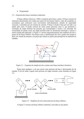 14
• Programação
3.2 – Anatomia dos braços mecânicos industriais
O braço robótico (Groover, 1988) é composto pelo braço e pulso. O braço consiste de
elementos denominados elos unidos por juntas de movimento relativo, onde são acoplados os
acionadores para realizarem estes movimentos individualmente, dotados de capacidade
sensorial, e instruídos por um sistema de controle. O braço é fixado à base por um lado e ao
punho pelo outro. O punho consiste de várias juntas próximas entre si, que permitem a
orientação do órgão terminal nas posições que correspondem à tarefa a ser realizada. Na
extremidade do punho existe um órgão terminal (mão ou ferramenta) destinada a realizar a
tarefa exigida pela aplicação. A Figura 3.1 mostra esquematicamente uma seqüência de elos e
juntas de um braço robótico. Nos braços reais, a identificação dos elos e juntas nem sempre é
fácil, em virtude da estrutura e de peças que cobrem as juntas para protegê-las no ambiente de
trabalho.
elos
juntas
Figura 3.1 – Esquema de notação de elos e juntas num braço mecânico ilustrativo.
Numa junta qualquer, o elo que estiver mais próximo da base é denominado elo de
entrada. O elo de saída é aquele mais próximo do órgão terminal, como ilustrado na Figura
3.2.
junta considerada
elo de entrada elo de saída
Figura 3.2 – Seqüência de elos numa junta de um braço robótico.
A Figura 3.3 mostra um braço robótico industrial, com todas as suas partes.
 