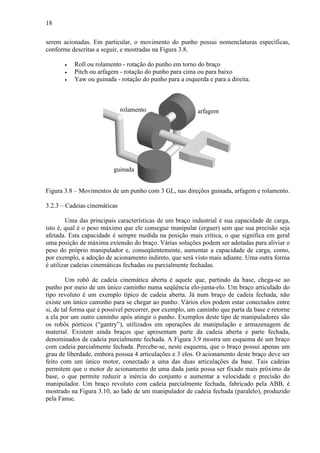 18
serem acionadas. Em particular, o movimento do punho possui nomenclaturas específicas,
conforme descritas a seguir, e mostradas na Figura 3.8.
• Roll ou rolamento - rotação do punho em torno do braço
• Pitch ou arfagem - rotação do punho para cima ou para baixo
• Yaw ou guinada - rotação do punho para a esquerda e para a direita.
Figura 3.8 – Movimentos de um punho com 3 GL, nas direções guinada, arfagem e rolamento.
3.2.3 – Cadeias cinemáticas
Uma das principais características de um braço industrial é sua capacidade de carga,
isto é, qual é o peso máximo que ele consegue manipular (erguer) sem que sua precisão seja
afetada. Esta capacidade é sempre medida na posição mais crítica, o que significa em geral
uma posição de máxima extensão do braço. Várias soluções podem ser adotadas para aliviar o
peso do próprio manipulador e, conseqüentemente, aumentar a capacidade de carga, como,
por exemplo, a adoção de acionamento indireto, que será visto mais adiante. Uma outra forma
é utilizar cadeias cinemáticas fechadas ou parcialmente fechadas.
Um robô de cadeia cinemática aberta é aquele que, partindo da base, chega-se ao
punho por meio de um único caminho numa seqüência elo-junta-elo. Um braço articulado do
tipo revoluto é um exemplo típico de cadeia aberta. Já num braço de cadeia fechada, não
existe um único caminho para se chegar ao punho. Vários elos podem estar conectados entre
si, de tal forma que é possível percorrer, por exemplo, um caminho que parta da base e retorne
a ela por um outro caminho após atingir o punho. Exemplos deste tipo de manipuladores são
os robôs pórticos (“gantry”), utilizados em operações de manipulação e armazenagem de
material. Existem ainda braços que apresentam parte da cadeia aberta e parte fechada,
denominados de cadeia parcialmente fechada. A Figura 3.9 mostra um esquema de um braço
com cadeia parcialmente fechada. Percebe-se, neste esquema, que o braço possui apenas um
grau de liberdade, embora possua 4 articulações e 3 elos. O acionamento deste braço deve ser
feito com um único motor, conectado a uma das duas articulações da base. Tais cadeias
permitem que o motor de acionamento de uma dada junta possa ser fixado mais próximo da
base, o que permite reduzir a inércia do conjunto e aumentar a velocidade e precisão do
manipulador. Um braço revoluto com cadeia parcialmente fechada, fabricado pela ABB, é
mostrado na Figura 3.10, ao lado de um manipulador de cadeia fechada (paralelo), produzido
pela Fanuc.
arfagem
guinada
rolamento
 