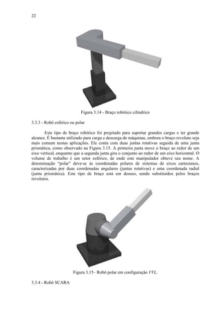 22
Figura 3.14 - Braço robótico cilíndrico
3.3.3 - Robô esférico ou polar
Este tipo de braço robótico foi projetado para suportar grandes cargas e ter grande
alcance. É bastante utilizado para carga e descarga de máquinas, embora o braço revoluto seja
mais comum nestas aplicações. Ele conta com duas juntas rotativas seguida de uma junta
prismática, como observado na Figura 3.15. A primeira junta move o braço ao redor de um
eixo vertical, enquanto que a segunda junta gira o conjunto ao redor de um eixo horizontal. O
volume de trabalho é um setor esférico, de onde este manipulador obteve seu nome. A
denominação “polar” deve-se às coordenadas polares de sistemas de eixos cartesianos,
caracterizadas por duas coordenadas angulares (juntas rotativas) e uma coordenada radial
(junta prismática). Este tipo de braço está em desuso, sendo substituídos pelos braços
revolutos.
Figura 3.15– Robô polar em configuração VVL.
3.3.4 - Robô SCARA
 