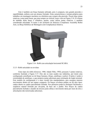 23
Este é também um braço bastante utilizado, pois é compacto, tem grande precisão e
repetibilidade, embora com um alcance limitado. Estas características o tornam próprios para
trabalhos em montagem mecânica ou eletrônica que exigem alta precisão. Possui duas juntas
rotativas e uma junta linear, que atua sempre na vertical, como visto na Figura 3.16. O volume
de trabalho deste braço é cilíndrico, porém, como utiliza juntas rotativas, é também
considerado articulado. O nome é um acrônimo de Selective Compliance Assembly Robot
Arm, ou Braço Robótico de Montagem com Complacência Seletiva.
Figura 3.16– Robô com articulação horizontal SCARA.
3.3.5 - Robô articulado ou revoluto
Estes tipos de robôs (Groover, 1988, Adade Filho, 1992), possuem 3 juntas rotativas,
conforme ilustrada a Figura 3.17. Eles são os mais usados nas indústrias, por terem uma
configuração semelhante ao do braço humano, (braço, antebraço e pulso). O pulso é unido à
extremidade do antebraço, o que propicia juntas adicionais para orientação do órgão terminal.
Este modelo de configuração é o mais versátil dos manipuladores, pois assegura maiores
movimentos dentro de um espaço compacto. Os braços revolutos podem ser de dois tipos:
cadeia aberta ou cadeia parcialmente fechada. Nos primeiros pode-se distinguir facilmente a
seqüência natural formada por elo-junta, da base até o punho. Nos braços de cadeia
parcialmente fechada o atuador da terceira junta efetua o movimento desta por meio de elos e
articulações não motorizadas adicionais.
 