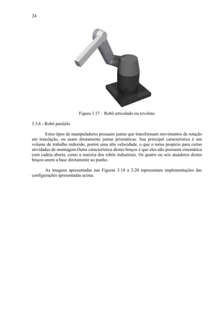 24
Figura 3.17 – Robô articulado ou revoluto
3.3.6 - Robô paralelo
Estes tipos de manipuladores possuem juntas que transformam movimentos de rotação
em translação, ou usam diretamente juntas prismáticas. Sua principal característica é um
volume de trabalho reduzido, porém uma alta velocidade, o que o torna propício para certas
atividades de montagem.Outra característica destes braços é que eles não possuem cinemática
com cadeia aberta, como a maioria dos robôs industriais. Os quatro ou seis atuadores destes
braços unem a base diretamente ao punho.
As imagens apresentadas nas Figuras 3.18 a 3.20 representam implementações das
configurações apresentadas acima.
 