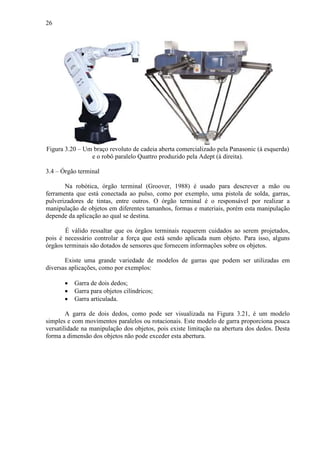 26
Figura 3.20 – Um braço revoluto de cadeia aberta comercializado pela Panasonic (à esquerda)
e o robô paralelo Quattro produzido pela Adept (à direita).
3.4 – Órgão terminal
Na robótica, órgão terminal (Groover, 1988) é usado para descrever a mão ou
ferramenta que está conectada ao pulso, como por exemplo, uma pistola de solda, garras,
pulverizadores de tintas, entre outros. O órgão terminal é o responsável por realizar a
manipulação de objetos em diferentes tamanhos, formas e materiais, porém esta manipulação
depende da aplicação ao qual se destina.
É válido ressaltar que os órgãos terminais requerem cuidados ao serem projetados,
pois é necessário controlar a força que está sendo aplicada num objeto. Para isso, alguns
órgãos terminais são dotados de sensores que fornecem informações sobre os objetos.
Existe uma grande variedade de modelos de garras que podem ser utilizadas em
diversas aplicações, como por exemplos:
• Garra de dois dedos;
• Garra para objetos cilíndricos;
• Garra articulada.
A garra de dois dedos, como pode ser visualizada na Figura 3.21, é um modelo
simples e com movimentos paralelos ou rotacionais. Este modelo de garra proporciona pouca
versatilidade na manipulação dos objetos, pois existe limitação na abertura dos dedos. Desta
forma a dimensão dos objetos não pode exceder esta abertura.
 