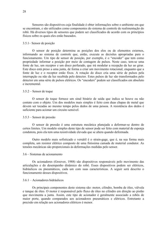 28
Sensores são dispositivos cuja finalidade é obter informações sobre o ambiente em que
se encontram, e são utilizados como componentes do sistema de controle de realimentação do
robô. Há diversos tipos de sensores que podem ser classificados de acordo com os princípios
físicos sobre os quais eles estão baseados.
3.5.1– Sensor de posição
O sensor de posição determina as posições dos elos ou de elementos externos,
informando ao sistema de controle que, então, executa as decisões apropriadas para o
funcionamento. Um tipo de sensor de posição, por exemplo, é o “encoder” que tem como
propriedade informar a posição por meio de contagem de pulsos. Neste caso, tem-se uma
fonte de luz, um receptor e um disco perfurado, que irá modular a recepção da luz ao girar.
Este disco está preso a uma junta, de forma a criar um movimento rotacional, enquanto que a
fonte de luz e o receptor estão fixos. A rotação do disco cria uma série de pulsos pela
interrupção ou não da luz recebida pelo detector. Estes pulsos de luz são transformados pelo
detector em uma série de pulsos elétricos. Os “encoders” podem ser classificados em absoluto
e incremental.
3.5.2 – Sensor de toque
O sensor de toque fornece um sinal binário de saída que indica se houve ou não
contato com o objeto. Um dos modelos mais simples é feito com duas chapas de metal que
devem ser tocadas ao mesmo tempo pelos dedos de uma pessoa. A resistência dos dedos é
suficiente para acionar um circuito sensível.
3.5.3 – Sensor de pressão
O sensor de pressão é uma estrutura mecânica planejada a deformar-se dentro de
certos limites. Um modelo simples deste tipo de sensor pode ser feito com material de esponja
condutora, pois ela tem uma resistividade elevada que se altera quando deformada.
Outro modelo mais sofisticado e versátil é o strain-gage, que é, na sua forma mais
completa, um resistor elétrico composto de uma finíssima camada de material condutor. As
tensões mecânicas são proporcionais às deformações medidas pelo sensor.
3.6 – Sistemas de acionamento
Os acionadores (Groover, 1988) são dispositivos responsáveis pelo movimento das
articulações e do desempenho dinâmico do robô. Esses dispositivos podem ser elétricos,
hidráulicos ou pneumáticos, cada um com suas características. A seguir será descrito o
funcionamento desses dispositivos.
3.6.1 – Acionadores hidráulicos
Os principais componentes deste sistema são: motor, cilindro, bomba de óleo, válvula
e tanque de óleo. O motor é responsável pelo fluxo de óleo no cilindro em direção ao pistão
que movimenta a junta. Assim, este tipo de acionador é geralmente associado a robôs de
maior porte, quando comparados aos acionadores pneumáticos e elétricos. Entretanto a
precisão em relação aos acionadores elétricos é menor.
 