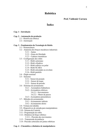 3
Robótica
Prof. Valdemir Carrara
Índice
Cap. 1 – Introdução
Cap. 2 – Automação da produção
2.1 - História da robótica
2.2 - Automação
Cap. 3 – Fundamentos da Tecnologia de Robôs
3.1 - Nomenclatura
3.2 – Anatomia dos braços mecânicos industriais
3.2.1 – Juntas
3.2.2 – Graus de liberdade
3.2.3 – Cadeias cinemáticas
3.3 – Configuração dos robôs
3.3.1 - Robô cartesiano
3.3.2 - Robô cilíndrico
3.3.3 - Robô esférico ou polar
3.3.4 - Robô SCARA
3.3.5 - Robô articulado ou revoluto
3.3.6 - Robô paralelo
3.4 – Órgão terminal
3.5 – Sensores
3.5.1– Sensor de posição
3.5.2 – Sensor de toque
3.5.3 – Sensor de pressão
3.6 – Sistemas de acionamento
3.6.1 – Acionadores hidráulicos
3.6.2 - Acionadores elétricos
3.6.2.1 - Servomotores
3.6.2.2 – Motor de passos
3.6.3 - Acionadores pneumáticos
3.7 – Métodos de acionamento
3.8.1 - Acionamento indireto
3.8.2 - Acionamento direto
3.8 - Volume de trabalho
3.9 - Dispositivos de entrada para manipuladores
3.10 - Sistema de Controle
3.11 - Programação de robôs
3.12 - Dinâmica do braço robótico
3.12.1 - Precisão dos movimentos
3.13 – Transmissão de potência
3.14 - Precisão cartesiana em juntas robóticas
Cap. 4 – Cinemática e dinâmica de manipuladores
 