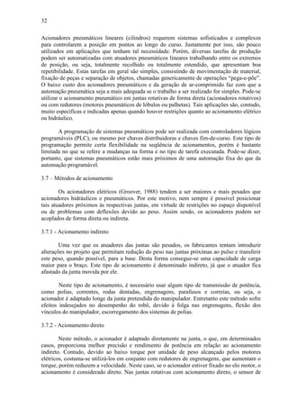 32
Acionadores pneumáticos lineares (cilindros) requerem sistemas sofisticados e complexos
para controlarem a posição em pontos ao longo do curso. Justamente por isso, são pouco
utilizados em aplicações que tenham tal necessidade. Porém, diversas tarefas de produção
podem ser automatizadas com atuadores pneumáticos lineares trabalhando entre os extremos
de posição, ou seja, totalmente recolhido ou totalmente estendido, que apresentam boa
repetibilidade. Estas tarefas em geral são simples, consistindo de movimentação de material,
fixação de peças e separação de objetos, chamadas genericamente de operações “pega-e-põe”.
O baixo custo dos acionadores pneumáticos e da geração de ar-comprimido faz com que a
automação pneumática seja a mais adequada se o trabalho a ser realizado for simples. Pode-se
utilizar o acionamento pneumático em juntas rotativas de forma direta (acionadores rotativos)
ou com redutores (motores pneumáticos de lóbulos ou palhetas). Tais aplicações são, contudo,
muito específicas e indicadas apenas quando houver restrições quanto ao acionamento elétrico
ou hidráulico.
A programação de sistemas pneumáticos pode ser realizada com controladores lógicos
programáveis (PLC), ou mesmo por chaves distribuidoras e chaves fim-de-curso. Este tipo de
programação permite certa flexibilidade na seqüência de acionamentos, porém é bastante
limitada no que se refere a mudanças na forma e no tipo de tarefa executada. Pode-se dizer,
portanto, que sistemas pneumáticos estão mais próximos de uma automação fixa do que da
automação programável.
3.7 – Métodos de acionamento
Os acionadores elétricos (Groover, 1988) tendem a ser maiores e mais pesados que
acionadores hidráulicos e pneumáticos. Por este motivo, nem sempre é possível posicionar
tais atuadores próximos às respectivas juntas, em virtude de restrições no espaço disponível
ou de problemas com deflexões devido ao peso. Assim sendo, os acionadores podem ser
acoplados de forma direta ou indireta.
3.7.1 - Acionamento indireto
Uma vez que os atuadores das juntas são pesados, os fabricantes tentam introduzir
alterações no projeto que permitam redução do peso nas juntas próximas ao pulso e transferir
este peso, quando possível, para a base. Desta forma consegue-se uma capacidade de carga
maior para o braço. Este tipo de acionamento é denominado indireto, já que o atuador fica
afastado da junta movida por ele.
Neste tipo de acionamento, é necessário usar algum tipo de transmissão de potência,
como polias, correntes, rodas dentadas, engrenagens, parafusos e correias, ou seja, o
acionador é adaptado longe da junta pretendida do manipulador. Entretanto este método sofre
efeitos indesejados no desempenho do robô, devido à folga nas engrenagens, flexão dos
vínculos do manipulador, escorregamento dos sistemas de polias.
3.7.2 - Acionamento direto
Neste método, o acionador é adaptado diretamente na junta, o que, em determinados
casos, proporciona melhor precisão e rendimento de potência em relação ao acionamento
indireto. Contudo, devido ao baixo torque por unidade de peso alcançado pelos motores
elétricos, costuma-se utilizá-los em conjunto com redutores de engrenagens, que aumentam o
torque, porém reduzem a velocidade. Neste caso, se o acionador estiver fixado no elo motor, o
acionamento é considerado direto. Nas juntas rotativas com acionamento direto, o sensor de
 