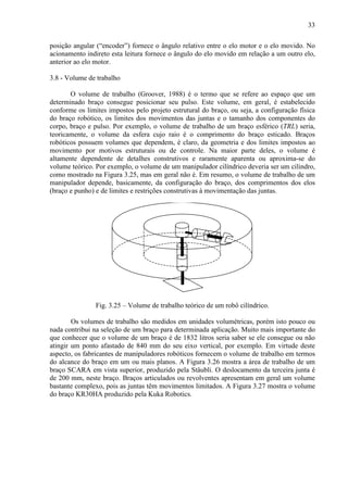 33
posição angular (“encoder”) fornece o ângulo relativo entre o elo motor e o elo movido. No
acionamento indireto esta leitura fornece o ângulo do elo movido em relação a um outro elo,
anterior ao elo motor.
3.8 - Volume de trabalho
O volume de trabalho (Groover, 1988) é o termo que se refere ao espaço que um
determinado braço consegue posicionar seu pulso. Este volume, em geral, é estabelecido
conforme os limites impostos pelo projeto estrutural do braço, ou seja, a configuração física
do braço robótico, os limites dos movimentos das juntas e o tamanho dos componentes do
corpo, braço e pulso. Por exemplo, o volume de trabalho de um braço esférico (TRL) seria,
teoricamente, o volume da esfera cujo raio é o comprimento do braço esticado. Braços
robóticos possuem volumes que dependem, é claro, da geometria e dos limites impostos ao
movimento por motivos estruturais ou de controle. Na maior parte deles, o volume é
altamente dependente de detalhes construtivos e raramente aparenta ou aproxima-se do
volume teórico. Por exemplo, o volume de um manipulador cilíndrico deveria ser um cilindro,
como mostrado na Figura 3.25, mas em geral não é. Em resumo, o volume de trabalho de um
manipulador depende, basicamente, da configuração do braço, dos comprimentos dos elos
(braço e punho) e de limites e restrições construtivas à movimentação das juntas.
Fig. 3.25 – Volume de trabalho teórico de um robô cilíndrico.
Os volumes de trabalho são medidos em unidades volumétricas, porém isto pouco ou
nada contribui na seleção de um braço para determinada aplicação. Muito mais importante do
que conhecer que o volume de um braço é de 1832 litros seria saber se ele consegue ou não
atingir um ponto afastado de 840 mm do seu eixo vertical, por exemplo. Em virtude deste
aspecto, os fabricantes de manipuladores robóticos fornecem o volume de trabalho em termos
do alcance do braço em um ou mais planos. A Figura 3.26 mostra a área de trabalho de um
braço SCARA em vista superior, produzido pela Stäubli. O deslocamento da terceira junta é
de 200 mm, neste braço. Braços articulados ou revolventes apresentam em geral um volume
bastante complexo, pois as juntas têm movimentos limitados. A Figura 3.27 mostra o volume
do braço KR30HA produzido pela Kuka Robotics.
 