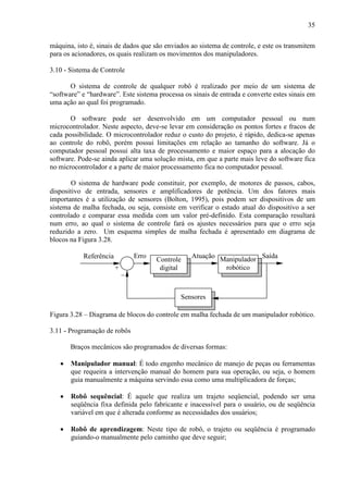 35
máquina, isto é, sinais de dados que são enviados ao sistema de controle, e este os transmitem
para os acionadores, os quais realizam os movimentos dos manipuladores.
3.10 - Sistema de Controle
O sistema de controle de qualquer robô é realizado por meio de um sistema de
“software” e “hardware”. Este sistema processa os sinais de entrada e converte estes sinais em
uma ação ao qual foi programado.
O software pode ser desenvolvido em um computador pessoal ou num
microcontrolador. Neste aspecto, deve-se levar em consideração os pontos fortes e fracos de
cada possibilidade. O microcontrolador reduz o custo do projeto, é rápido, dedica-se apenas
ao controle do robô, porém possui limitações em relação ao tamanho do software. Já o
computador pessoal possui alta taxa de processamento e maior espaço para a alocação do
software. Pode-se ainda aplicar uma solução mista, em que a parte mais leve do software fica
no microcontrolador e a parte de maior processamento fica no computador pessoal.
O sistema de hardware pode constituir, por exemplo, de motores de passos, cabos,
dispositivo de entrada, sensores e amplificadores de potência. Um dos fatores mais
importantes é a utilização de sensores (Bolton, 1995), pois podem ser dispositivos de um
sistema de malha fechada, ou seja, consiste em verificar o estado atual do dispositivo a ser
controlado e comparar essa medida com um valor pré-definido. Esta comparação resultará
num erro, ao qual o sistema de controle fará os ajustes necessários para que o erro seja
reduzido a zero. Um esquema simples de malha fechada é apresentado em diagrama de
blocos na Figura 3.28.
Referência
−
+
Sensores
Manipulador
robótico
Controle
digital
Erro Atuação Saída
Figura 3.28 – Diagrama de blocos do controle em malha fechada de um manipulador robótico.
3.11 - Programação de robôs
Braços mecânicos são programados de diversas formas:
• Manipulador manual: É todo engenho mecânico de manejo de peças ou ferramentas
que requeira a intervenção manual do homem para sua operação, ou seja, o homem
guia manualmente a máquina servindo essa como uma multiplicadora de forças;
• Robô sequêncial: É aquele que realiza um trajeto seqüencial, podendo ser uma
seqüência fixa definida pelo fabricante e inacessível para o usuário, ou de seqüência
variável em que é alterada conforme as necessidades dos usuários;
• Robô de aprendizagem: Neste tipo de robô, o trajeto ou seqüência é programado
guiando-o manualmente pelo caminho que deve seguir;
 