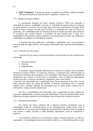 36
• Robô "inteligente”: É aquele que muda as condições de trabalho mediante estímulos
externos provenientes de sensores óticos, magnéticos, sonoros, etc.
3.12 - Dinâmica do braço robótico
O desempenho dinâmico do braço robótico (Groover, 1988) está associado à
velocidade de resposta, estabilidade e precisão. A velocidade de resposta refere-se à destreza
do braço robótico ao mover-se de um lugar para outro num curto período de tempo. Desta
forma, o torque existente em cada junta do braço e a aceleração em cada elo devem ser
analisadas. Já a estabilidade pode ser estimada com base no tempo necessário para amortecer
as oscilações que ocorrem durante o movimento de uma posição para a outra. Se a
estabilidade for baixa pode-se aplicar elementos de amortecimento no braço, que melhoram a
estabilidade, mas influem na velocidade de resposta.
A precisão está relacionada com a velocidade e estabilidade, pois é uma medida de
erro na posição do órgão terminal. Os conceitos relacionados com a precisão são analisados a
seguir.
3.12.1 - Precisão dos movimentos
A precisão de movimento está intrinsecamente correlacionada com três características,
como segue:
• Resolução espacial
• Precisão
• Repetibilidade.
A resolução espacial depende diretamente do controle de sistema e das inexatidões
mecânicas do braço robótico. O sistema de controle é o responsável por controlar todos os
incrementos individuais das articulações. Já as inexatidões relacionam-se com a qualidade dos
componentes que formam as uniões entre as articulações, como as folgas nas engrenagens,
tensões nas polias, e histereses mecânicas e magnéticas, entre outros fatores.
A precisão está relacionada com a capacidade de um braço posicionar o seu pulso em um
ponto marcado dentro do volume de trabalho. A precisão relaciona-se com a resolução
espacial, pois a precisão depende dos incrementos que as juntas podem realizar para se
movimentar e atingir um ponto determinado.
Por fim, a repetibilidade está relacionada com a capacidade do braço robótico de
posicionar repetidamente seu pulso num ponto determinado. Estes movimentos podem sofrer
influências de folgas mecânicas, da flexibilidade e das limitações do sistema de controle.
3.13 – Transmissão de potência
Na maioria dos braços robóticos não é possível encontrar acionadores com as
propriedades exatas de velocidade-torque ou de velocidade-força. Sendo assim, existe a
necessidade de se usar algum tipo de dispositivo de transmissão de potência. Para isso pode-se
usar correias e polias, correntes e rodas dentadas, engrenagens, eixos de transmissão e
parafusos.
Um exemplo de dispositivo de transmissão simples e bastante utilizado em robôs é a
engrenagem. As engrenagens possuem movimentos rotativos e a transferência pode ser entre
 