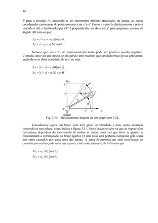 38
P para a posição P', movendo-se do incremento mínimo (resolução da junta), as novas
coordenadas cartesianas do ponto passam a ser x' e y'. Como o vetor de deslocamento v possui
módulo a ∆θ, e lembrando que PP' é perpendicular ao elo a em P para pequenos valores do
ângulo ∆θ, tem-se que:
' sen
' cos
x x x a
y y y a
∆ = − = − ∆θ θ
∆ = − = ∆θ θ
.
Nota-se que um erro de posicionamento tanto pode ser positivo quanto negativo.
Contudo, uma vez que deseja-se em geral o erro máximo que um dado braço possa apresentar,
então deve-se obter o módulo do erro ou seja:
' sen
' cos
x x x a
y y y a
∆ = − = ∆θ θ
∆ = − = ∆θ θ
.
θ
xJ x
y
a
y
∆θ P
P'
x'
y'
v
Fig. 3.30 – Deslocamento angular de um braço com 1GL.
Considera-se agora um braço com dois graus de liberdade e duas juntas rotativas
movendo-se num plano, como indica a figura 3.31. Neste braço percebe-se que as imprecisões
cartesianas dependem do movimento de ambas as juntas, uma vez que tanto J1 quanto J2
movimentam a extremidade do braço (garra). O erro total será portanto composto pela soma
dos erros causados por cada uma das juntas. A junta J2 provoca um erro semelhante ao
causado por um braço de uma única junta, visto anteriormente, de tal forma que
2 2 2 2
2 2 2 2
sen
cos
x a
y a
∆ = ∆θ θ
∆ = ∆θ θ
.
 