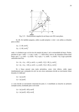 39
a2 θ2
θ1
J2
x
y
J1
a1
y
x
∆θ1
x'
y'
v
r r
Fig. 3.31 – Deslocamento angular de um braço com 2GL num plano.
Se ∆θ1 for também pequeno, então se pode projetar o vetor v em ambas as direções
para se obter:
1 1 1
1 1 1
sen
cos
x r
y r
∆ = ∆θ θ
∆ = ∆θ θ
,
onde r é a distância que vai do eixo de rotação da junta J1 até a extremidade do braço. Porém,
percebe-se que r senθ1 = y e que r cosθ1 = x. Além disso, tem-se, da cinemática direta deste
braço, que x = a1 cosθ1 + a2 cos(θ1 + θ2), e que y = a1 senθ1 + a2 sen(θ1 + θ2). Logo a precisão
cartesiana total fica:
1 2 1 1 1 2 1 2 2 2 2
1 2 1 1 1 2 1 2 2 2 2
sen sen( ) sen
cos cos( ) cos
x x x a a a
y y y a a a
∆ = ∆ + ∆ = ∆θ θ + θ + θ + ∆θ θ
∆ = ∆ + ∆ = ∆θ θ + θ + θ + ∆θ θ
.
Se o braço possuir uma junta prismática, como visto abaixo, então segue
imediatamente que a projeção do erro ∆a nos eixos cartesianos devido ao movimento linear
da junta J2 é dado por
cos
sen
x a
y a
∆ = ∆ θ
∆ = ∆ θ
e o erro devido ao movimento rotacional da junta J1 é semelhante ao descrito no primeiro
exemplo acima, resultando para o erro total
cos sen
sen cos
x a a
y a a
∆ = ∆ θ + ∆θ θ
∆ = ∆ θ + ∆θ θ
 
