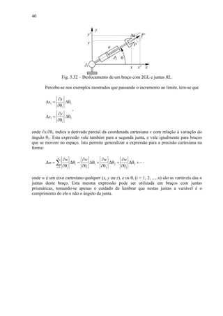 40
θ
xJ1
x
y
a
y
P
P'
x'
y' ∆a
J2
Fig. 3.32 – Deslocamento de um braço com 2GL e juntas RL.
Percebe-se nos exemplos mostrados que passando o incremento ao limite, tem-se que
1 1
1
1 1
1
x
x
y
y
∂
∆ = ∆θ
∂θ
∂
∆ = ∆θ
∂θ
,
onde ∂x/∂θ1 indica a derivada parcial da coordenada cartesiana x com relação à variação do
ângulo θ1. Esta expressão vale também para a segunda junta, e vale igualmente para braços
que se movem no espaço. Isto permite generalizar a expressão para a precisão cartesiana na
forma:
1 2 3
1 1 2 3
n
i
i i
w w w w
w
=
∂ ∂ ∂ ∂
∆ = ∆θ = ∆θ + ∆θ + ∆θ +
∂θ ∂θ ∂θ ∂θ
∑ ⋯
onde w é um eixo cartesiano qualquer (x, y ou z), e os θi (i = 1, 2, ..., n) são as variáveis das n
juntas deste braço. Esta mesma expressão pode ser utilizada em braços com juntas
prismáticas, tomando-se apenas o cuidado de lembrar que nestas juntas a variável é o
comprimento do elo e não o ângulo da junta.
 
