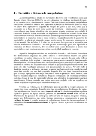 41
4 – Cinemática e dinâmica de manipuladores
A cinemática trata do estudo dos movimentos dos robôs sem considerar as causas que
lhes dão origem (Groover, 1988). Por sua vez, a dinâmica é o estudo do movimento levando-
se em conta as forças e torques que os causam. Para tratar dos movimentos dos manipuladores
é necessário desenvolver técnicas para representar a posição de determinado ponto do braço
no tempo. Esta representação depende da posição das juntas e dos elos, sendo que é
necessário ter a base do robô como ponto de referência. Manipuladores compostos
essencialmente por juntas prismáticas não apresentam grandes problemas com relação à
cinemática. Contudo, braços articulados são amplamente utilizados na indústria devido à sua
versatilidade em substituir trabalhador humano e também por ser altamente compacto. Nestes
manipuladores a cinemática torna-se mais complexa. Independentemente da geometria do
manipulador, a solução da cinemática requer conhecimento de geometria, trigonometria e
cálculo vetorial. No Apêndice A é oferecido um resumo da trigonometria necessária para
resolver problemas de cinemática. Uma vez que não há uma regra geral para equacionar a
cinemática em braços mecânicos, deve-se analisar caso a caso. Iniciaremos a análise nos
manipuladores mais simples e aumentaremos a complexidade a cada novo exemplo.
A posição do órgão terminal de um manipulador depende, a cada instante, dos valores
dos deslocamentos angulares das juntas rotativas e deslocamentos lineares das juntas
prismáticas. Em outras palavras, se for possível conhecer a posição de cada junta, pode-se
saber a posição do órgão terminal e, inversamente, caso se conheça a posição da extremidade
do robô pode-se calcular qual deve ser a configuração das juntas para atingir tal posição. Para
o sistema de controle dos braços mecânicos somente as posições das juntas são relevantes. Em
geral estes não reconhecem comandos com posicionamento no espaço. Por outro lado, é
freqüente encontrar-se aplicações nas quais se deseja que braço posicione o órgão terminal
numa dada posição, com uma dada orientação do punho. Um caso típico é uma aplicação na
qual se deseja reprogramar um braço sem parar a linha de produção. Nesta situação, uma
medição cuidadosa da posição e orientação desejadas com relação a um sistema de referências
cartesiano fixado à base do manipulador oferece uma alternativa à programação usual por
aprendizagem. Veja-se, contudo, que muitas vezes esta medição pode ser complexa em
virtude da precisão exigida e requer instrumentos especiais.
Constata-se, portanto, que é perfeitamente possível calcular a posição cartesiana no
espaço, bem como a orientação do punho, com base no conhecimento dos ângulos das juntas.
Este equacionamento é conhecido como cinemática direta. O cálculo das posições angulares
a partir da posição no espaço consiste, portanto, na cinemática inversa. Uma vez que a
determinação das posições das juntas pode tanto ser feita em ângulos, nas juntas rotativas,
quanto em deslocamentos, nas juntas lineares, denomina-se genericamente a estes de
variáveis de junta. A posição no espaço é realizada num sistema de eixos retangulares e é
conhecida como coordenadas cartesianas. A figura 4.1 ilustra o processo de conversão de
coordenadas.
 