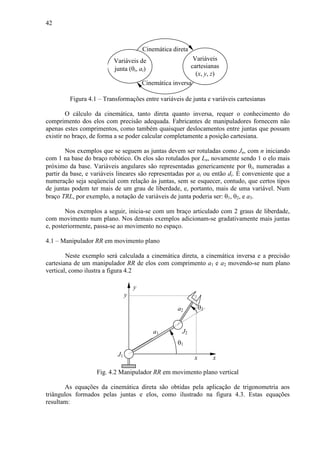 42
Variáveis de
junta (θi, ai)
Variáveis
cartesianas
(x, y, z)
Cinemática direta
Cinemática inversa
Figura 4.1 – Transformações entre variáveis de junta e variáveis cartesianas
O cálculo da cinemática, tanto direta quanto inversa, requer o conhecimento do
comprimento dos elos com precisão adequada. Fabricantes de manipuladores fornecem não
apenas estes comprimentos, como também quaisquer deslocamentos entre juntas que possam
existir no braço, de forma a se poder calcular completamente a posição cartesiana.
Nos exemplos que se seguem as juntas devem ser rotuladas como Jn, com n iniciando
com 1 na base do braço robótico. Os elos são rotulados por Ln, novamente sendo 1 o elo mais
próximo da base. Variáveis angulares são representadas genericamente por θi, numeradas a
partir da base, e variáveis lineares são representadas por ai ou então di. É conveniente que a
numeração seja seqüencial com relação às juntas, sem se esquecer, contudo, que certos tipos
de juntas podem ter mais de um grau de liberdade, e, portanto, mais de uma variável. Num
braço TRL, por exemplo, a notação de variáveis de junta poderia ser: θ1, θ2, e a3.
Nos exemplos a seguir, inicia-se com um braço articulado com 2 graus de liberdade,
com movimento num plano. Nos demais exemplos adicionam-se gradativamente mais juntas
e, posteriormente, passa-se ao movimento no espaço.
4.1 – Manipulador RR em movimento plano
Neste exemplo será calculada a cinemática direta, a cinemática inversa e a precisão
cartesiana de um manipulador RR de elos com comprimento a1 e a2 movendo-se num plano
vertical, como ilustra a figura 4.2
a2 θ2
θ1
J2
x
J1
y
a1
x
y
Fig. 4.2 Manipulador RR em movimento plano vertical
As equações da cinemática direta são obtidas pela aplicação de trigonometria aos
triângulos formados pelas juntas e elos, como ilustrado na figura 4.3. Estas equações
resultam:
 