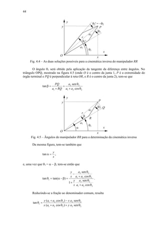 44
a2
θ2
θ1
x
y
a1
y
r
xO
P
θ2' = −θ2
θ1'
Fig. 4.4 – As duas soluções possíveis para a cinemática inversa do manipulador RR
O ângulo θ1 será obtido pela aplicação da tangente da diferença entre ângulos. No
triângulo OPQ, mostrado na figura 4.5 (onde O é o centro da junta 1, P é a extremidade do
órgão terminal e PQ é perpendicular à reta OR, e R é o centro da junta 2), tem-se que
2 2
1 1 2 2
sen
tan
cos
aPQ
a RQ a a
θ
β = =
+ + θ
a2
θ2
θ1
R
x
y
a1
y
r
xO
P
Q
β
α
Fig. 4.5 – Ângulos do manipulador RR para a determinação da cinemática inversa
Da mesma figura, tem-se também que
tan
y
x
α = ,
e, uma vez que θ1 = α − β, tem-se então que
2 2
1 2 2
1
2 2
1 2 2
sen
cos
tan tan( )
sen
1
cos
ay
x a a
ay
x a a
θ
−
+ θ
θ = α −β =
θ
+
+ θ
.
Reduzindo-se a fração ao denominador comum, resulta
1 2 2 2 2
1
1 2 2 2 2
( cos ) sen
tan
( cos ) sen
y a a x a
x a a y a
+ θ − θ
θ =
+ θ + θ
 