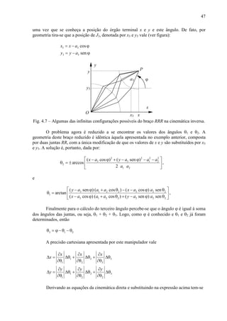 47
uma vez que se conheça a posição do órgão terminal x e y e este ângulo. De fato, por
geometria tira-se que a posição de J3, denotada por x3 e y3 vale (ver figura):
3 3
3 3
cos
sen
x x a
y y a
= − ϕ
= − ϕ
x
y
y
xO
P
ϕ
x3
y3
a3
Fig. 4.7 – Algumas das infinitas configurações possíveis do braço RRR na cinemática inversa.
O problema agora é reduzido a se encontrar os valores dos ângulos θ1 e θ2. A
geometria deste braço reduzido é idêntica àquela apresentada no exemplo anterior, composta
por duas juntas RR, com a única modificação de que os valores de x e y são substituídos por x3
e y3. A solução é, portanto, dada por:
2 2 2 2
3 3 1 2
2
1 2
( cos ) ( sen )
arccos
2
x a y a a a
a a
 − ϕ + − ϕ − −
θ = ±  
 
,
e
3 1 2 2 3 2 2
1
3 1 2 2 3 2 2
( sen ) ( cos ) ( cos ) sen
arctan
( cos ) ( cos ) ( sen ) sen
y a a a x a a
x a a a y a a
 − ϕ + θ − − ϕ θ
θ =  
− ϕ + θ + − ϕ θ 
,
Finalmente para o cálculo do terceiro ângulo percebe-se que o ângulo ϕ é igual à soma
dos ângulos das juntas, ou seja, θ1 + θ2 + θ3. Logo, como ϕ é conhecido e θ1 e θ2 já foram
determinados, então
3 1 2θ = ϕ− θ − θ
A precisão cartesiana apresentada por este manipulador vale
1 2 3
1 2 3
1 2 3
1 2 2
x x x
x
y y y
y
∂ ∂ ∂
∆ = ∆θ + ∆θ + ∆θ
∂θ ∂θ ∂θ
∂ ∂ ∂
∆ = ∆θ + ∆θ + ∆θ
∂θ ∂θ ∂θ
Derivando as equações da cinemática direta e substituindo na expressão acima tem-se
 