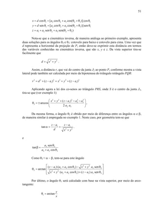 51
1 2 2 3 2 3 1
1 2 2 3 2 3 1
1 2 2 3 2 3
cos [ cos cos( )] cos
sen [ cos cos( )]sen
sen sen( )
x d a a
y d a a
z a a a
= θ = θ + θ + θ θ
= θ = θ + θ + θ θ
= + θ + θ + θ
Nota-se que a cinemática inversa, de maneira análoga ao primeiro exemplo, apresenta
duas soluções para os ângulos θ2 e θ3: cotovelo para baixo e cotovelo para cima. Uma vez que
d representa a horizontal da projeção de P, então deve-se exprimir esta distância em termos
das variáveis conhecidas na cinemática inversa, que são x, y e z. Da vista superior tira-se
facilmente que
2 2
d x y= + .
Assim, a distância r, que vai do centro da junta J2 ao ponto P, conforme mostra a vista
lateral pode também ser calculada por meio da hipotenusa do triângulo retângulo PQR:
2 2 2 2 2 2
1 1( ) ( )r d z a x y z a= + − = + + −
Aplicando agora a lei dos co-senos ao triângulo PRS, onde S é o centro da junta J3,
tira-se que (ver exemplo 1)
2 2 2 2 2
1 2 3
3
2 3
( )
arccos
2
x y z a a a
a a
 + + − − −
θ = ±  
 
,
Da mesma forma, o ângulo θ2 é obtido por meio de diferença entre os ângulos α e β,
de maneira similar à empregada no exemplo 1. Neste caso, por geometria tem-se que
1 1
2 2
tan
z a z a
d x y
− −
α = =
+
.
e
3 3
2 3 3
sen
tan
cos
a
a a
θ
β =
+ θ
Como θ2 = α − β, tem-se para este ângulo
2 2
1 2 3 3 3 3
2 2 2
2 3 3 1 3 3
( ) ( cos ) sen
arctan
( cos ) ( ) sen
z a a a x y a
x y a a z a a
 − + θ − + θ
θ =  
 + + θ + − θ 
Por último, o ângulo θ1 será calculado com base na vista superior, por meio do arco-
tangente:
1 arctan
y
x
θ =
 