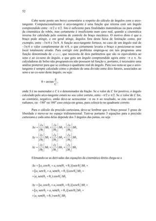 52
Cabe neste ponto um breve comentário a respeito do cálculo de ângulos com o arco-
tangente. Computacionalmente o arco-tangente é uma função que retorna com um ângulo
compreendido entre −π/2 e π/2. Isto é suficiente para finalidades matemáticas ou para estudo
da cinemática de robôs, mas certamente é insuficiente num caso real, quando a cinemática
inversa for calculada pelo sistema de controle do braço mecânico. O motivo disto é que o
braço pode atingir, e em geral atinge, ângulos fora desta faixa de limitação como, por
exemplo, entre −3π/4 e 3π/4. A função arco-tangente fornece, no caso de um ângulo real de
−3π/4 o valor complementar de π/4, o que certamente levaria o braço a posicionar-se num
local totalmente errado. Para corrigir este problema emprega-se em tais programas uma
função denominada de atan2, que necessita de dois parâmetros que são os equivalentes ao
seno e ao co-seno do ângulo, e que gera um ângulo compreendido agora entre −π e π. As
calculadoras de bolso não programáveis não possuem tal função e, portanto, é necessário uma
análise posterior para que se conheça o quadrante real do ângulo. Para isso nota-se que o arco-
tangente é sempre calculado como o produto de uma divisão entre dois fatores, associados ao
seno e ao co-seno deste ângulo, ou seja:
arctan
S
C
θ = ,
onde S é no numerador e C é o denominador da fração. Se o valor de C for positivo, o ângulo
calculado pelo arco-tangente estará no seu valor correto, entre −π/2 e π/2. Se o valor de C for,
ao contrário, negativo, então deve-se acrescentar −π ou π ao resultado, se este estiver em
radianos, ou –180o
ou 180o
caso esteja em graus, para colocá-lo no quadrante correto.
Para o cálculo da precisão cartesiana, deve-se lembrar que o braço possui 3 graus de
liberdade e move-se no espaço tridimensional. Tem-se portanto 3 equações para a precisão
cartesiana e cada uma delas depende dos 3 ângulos das juntas, ou seja
1 2 3
1 2 3
x x x
x
∂ ∂ ∂
∆ = ∆θ + ∆θ + ∆θ
∂θ ∂θ ∂θ
1 2 3
1 2 3
y y y
y
∂ ∂ ∂
∆ = ∆θ + ∆θ + ∆θ
∂θ ∂θ ∂θ
1 2 3
1 2 3
z z z
z
∂ ∂ ∂
∆ = ∆θ + ∆θ + ∆θ
∂θ ∂θ ∂θ
Efetuando-se as derivadas das equações da cinemática direta chega-se a
2 2 3 2 3 1 1
2 2 3 2 3 1 2
3 2 3 1 3
[ cos cos( )] sen
[ sen sen( )] cos
sen( ) cos
x a a
a a
a
∆ = θ + θ + θ θ ∆θ +
+ θ + θ + θ θ ∆θ +
+ θ + θ θ ∆θ
2 2 3 2 3 1 1
2 2 3 2 3 1 2
3 2 3 1 3
[ cos cos( )] cos
[ sen sen( )]sen
sen( ) sen
y a a
a a
a
∆ = θ + θ + θ θ ∆θ +
+ θ + θ + θ θ ∆θ +
+ θ + θ θ ∆θ
 