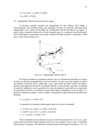 53
2 2 3 2 3 2
3 2 3 3
cos cos( )
cos( )
z a a
a
∆ = θ + θ + θ ∆θ +
+ θ + θ ∆θ
4.5 – Manipulador TRL:R em movimento no espaço
O próximo exemplo constitui um manipulador do tipo esférico. Será obtido o
equacionamento da cinemática direta, da cinemática inversa e da precisão cartesiana deste
manipulador, com 4 graus de liberdade em configuração TRL:R movendo-se no espaço. A
junta J1 gira o conjunto sob um eixo vertical, enquanto que J2 e J4 possuem eixos horizontais.
Será considerado na cinemática inversa que o ângulo de pitch do punho é conhecido e dado
por ϕ, como ilustra a figura 4.12.
a1
θ1
θ2
x
y
z
a2
a3
θ3
ϕ
Fig. 4.12 – Manipulador esférico TRL:R
De forma semelhante ao problema anterior, deve-se inicialmente desenhar um esboço
do braço em direções perpendiculares às do movimento, ou seja, uma vista superior na qual o
movimento da primeira junta é observada e uma vista frontal do plano vertical, na qual as
demais juntas aparecem em perfil. Os desenhos ficarão a cargo do leitor, que deve, na medida
do possível, habituar-se com a geometria da vista em perspectiva para derivar as expressões
da cinemática. De fato, o movimento vertical deste braço é semelhante ao do exemplo 3, e
portanto a distância no plano xy entre a origem e a projeção do órgão terminal neste plano será
dada por:
)cos(cos 32322 θ+θ+θ= aad .
As equações da cinemática direta podem agora ser escritas, resultando:
1323221 cos)]cos(cos[cos θθ+θ+θ=θ= aadx
1 2 2 3 2 3 1sen [ cos cos( )]seny d a a= θ = θ + θ + θ θ
1 2 2 3 2 3sen sen( )z a a a= + θ + θ + θ
Para a cinemática inversa observa-se que as variáveis de junta são θ1, θ2, θ3 e a2, o que
indica serem necessárias quatro equações para se ter uma solução. Uma vez que a cinemática
direta fornece 3 equações, será utilizada a condição fornecida do ângulo do punho ϕ = θ2 + θ3.
 