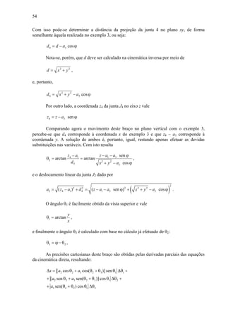 54
Com isso pode-se determinar a distância da projeção da junta 4 no plano xy, de forma
semelhante àquela realizada no exemplo 3, ou seja:
ϕ−= cos34 add
Nota-se, porém, que d deve ser calculado na cinemática inversa por meio de
22
yxd += ,
e, portanto,
ϕ−+= cos3
22
4 ayxd
Por outro lado, a coordenada z4 da junta J4 no eixo z vale
4 3 senz z a= − ϕ
Comparando agora o movimento deste braço no plano vertical com o exemplo 3,
percebe-se que d4 corresponde à coordenada x do exemplo 3 e que z4 − a1 corresponde à
coordenada y. A solução de ambos é, portanto, igual, restando apenas efetuar as devidas
substituições nas variáveis. Com isto resulta
1 34 1
2 2 2
4 3
sen
arctan arctan
cos
z a az a
d x y a
− − ϕ−
θ = =
+ − ϕ
,
e o deslocamento linear da junta J2 dado por
( )
2
2 2 2 2 2
2 4 1 4 1 3 3( ) ( sen ) cosa z a d z a a x y a= − + = − − ϕ + + − ϕ .
O ângulo θ1 é facilmente obtido da vista superior e vale
x
y
arctan1 =θ ,
e finalmente o ângulo θ3 é calculado com base no cálculo já efetuado de θ2:
23 θ−ϕ=θ ,
As precisões cartesianas deste braço são obtidas pelas derivadas parciais das equações
da cinemática direta, resultando:
2 2 3 2 3 1 1
2 2 3 2 3 1 2
3 2 3 1 3
[ cos cos( )] sen
[ sen sen( )] cos
sen( ) cos
x a a
a a
a
∆ = θ + θ + θ θ ∆θ +
+ θ + θ + θ θ ∆θ +
+ θ + θ θ ∆θ
 