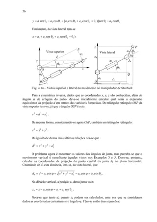 56
1 2 1 3 2 4 2 3 1 2 1sen cos [ cos cos( )]sen cosy d a a a a= θ − θ = θ + θ + θ θ − θ
Finalmente, da vista lateral tem-se
1 3 2 4 2 3sen sen( )z a a a= + θ + θ + θ
θ1
d
x
y P
a2
a2
θ1
r
S
O
θ2
a1
z
a3
d
P
O
Q
J4
a4
ϕ
θ3
d4
z4
Fig. 4.14 – Vistas superior e lateral do movimento do manipulador de Stanford
Para a cinemática inversa, dados que as coordenadas x, y, z são conhecidas, além do
ângulo ϕ de arfagem do pulso, deve-se inicialmente calcular qual seria a expressão
equivalente da projeção d em termos das variáveis fornecidas. Do triângulo retângulo OSP da
vista superior tem-se, já que o ângulo OSP é reto:
2 2 2
2r d a= + .
Da mesma forma, considerando-se agora OxP, também um triângulo retângulo:
2 2 2
r x y= + .
Da igualdade destas duas últimas relações tira-se que
2 2 2 2
2d x y a= + −
O problema agora é encontrar os valores dos ângulos de junta, mas percebe-se que o
movimento vertical é semelhante àqueles vistos nos Exemplos 3 e 5. Deve-se, portanto,
calcular as coordenadas da projeção do ponto central da junta J4 no plano horizontal.
Chamando de d4 esta distância, tem-se, da vista lateral, que:
2 2 2
4 4 2 4 3 2cos cos cosd d a x y a a a= − ϕ = + − − ϕ = θ .
Na direção vertical, a posição z4 desta junta vale:
4 4 1 3 2sen senz z a a a= − ϕ = + θ .
Nota-se que tanto d4 quanto z4 podem ser calculados, uma vez que se consideram
dados as coordenadas cartesianas e o ângulo ϕ. Têm-se então duas equações:
Vista superior Vista lateral
 