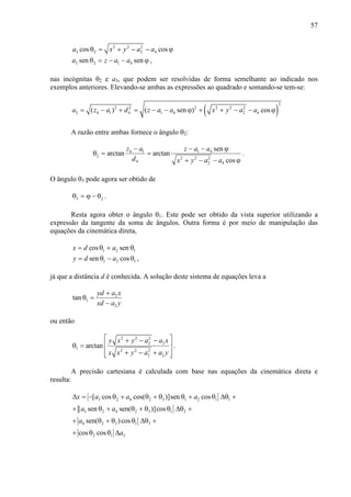 57
2 2 2
3 2 2 4cos cosa x y a aθ = + − − ϕ
3 2 1 4sen sena z a aθ = − − ϕ ,
nas incógnitas θ2 e a3, que podem ser resolvidas de forma semelhante ao indicado nos
exemplos anteriores. Elevando-se ambas as expressões ao quadrado e somando-se tem-se:
( )
2
2 2 2 2 2 2
2 4 1 4 1 4 2 4( ) ( sen ) cosa z a d z a a x y a a= − + = − − ϕ + + − − ϕ
A razão entre ambas fornece o ângulo θ2:
4 1 1 4
2 2 2 2
4 2 4
sen
arctan arctan
cos
z a z a a
d x y a a
− − − ϕ
θ = =
+ − − ϕ
.
O ângulo θ3 pode agora ser obtido de
3 2θ = ϕ − θ .
Resta agora obter o ângulo θ1. Este pode ser obtido da vista superior utilizando a
expressão da tangente da soma de ângulos. Outra forma é por meio de manipulação das
equações da cinemática direta,
1 2 1cos senx d a= θ + θ
1 2 1sen cosy d a= θ − θ ,
já que a distância d é conhecida. A solução deste sistema de equações leva a
2
1
2
tan
yd a x
xd a y
+
θ =
−
ou então
2 2 2
2 2
1 2 2 2
2 2
arctan
y x y a a x
x x y a a y
 + − −
 θ =
 + − + 
.
A precisão cartesiana é calculada com base nas equações da cinemática direta e
resulta:
3 2 4 2 3 1 2 1 1
3 2 4 2 3 1 2
4 2 3 1 3
2 1 3
[ cos cos( )]sen cos
[ sen sen( )]cos
sen( )cos
cos cos
x a a a
a a
a
a
∆ = − θ + θ + θ θ + θ ∆θ +
+ θ + θ + θ θ ∆θ +
+ θ + θ θ ∆θ +
+ θ θ ∆
 