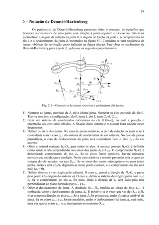 59
5 – Notação de Denavit-Hartenberg
Os parâmetros de Denavit-Hartenberg permitem obter o conjunto de equações que
descreve a cinemática de uma junta com relação à junta seguinte e vice-versa. São 4 os
parâmetros: o ângulo de rotação da junta θ, o ângulo de torção da junta t, o comprimento do
elo a e o deslocamento da junta d, mostrados na figura 5.1. Considera-se uma seqüência de
juntas robóticas de revolução como indicado na figura abaixo. Para obter os parâmetros de
Denavit-Hartenberg para a junta Jn, aplica-se os seguintes procedimentos:
Jn−1 Jn+1
Jn
zn−2
zn−1
zn
yn−1
xn
xn−1
yn
θn
dn
an
On
On−1
Hn
Hn−1
tn
an−1
Fig. 5.1 – Geometria de juntas rotativas e parâmetros das juntas.
1) Numerar as juntas, partindo de J1 até a última junta. Numerar os elos partindo do elo 0.
Tem-se com isso a configuração: elo 0, junta 1, elo 1, junta 2, elo 2, ...
2) Fixar um sistema de coordenadas cartesianas no elo 0 (base), no qual a posição e
orientação dos elos serão obtidos. A fixação deste sistema é explicada mais adiante neste
documento.
3) Definir os eixos das juntas. No caso de juntas rotativas, o eixo de rotação da junta n será
coincidente com o eixo zn−1 do sistema de coordenadas do elo anterior. No caso de juntas
prismáticas, o eixo de deslocamento da junta será coincidente com o eixo zn−1 do elo
anterior.
4) Obter a normal comum: Hn-On, para todos os elos. A normal comum Hn-On é definida
como sendo a reta perpendicular aos eixos das juntas Jn a J n+1. O comprimento Hn-On é
denominado comprimento do elo, an. Se os eixos forem paralelos, haverá inúmeras
normais que satisfazem a condição. Neste caso adota-se a normal passando pela origem do
sistema do elo anterior, ou seja On−1. Se os eixos das juntas interceptarem-se num único
ponto, então a reta Hn-On degenera-se neste ponto comum, e o comprimento do elo será
nulo (an = 0).
5) Definir sistema n (ver explicação adiante). O eixo xn possui a direção de Hn-On e passa
pelo ponto On (origem do sistema n). O eixo yn define o sistema destrógiro junto com xn e
zn. Se o comprimento do elo an for nulo, então a direção de xn será dada pela reta
perpendicular ao plano formado por zn−1 e zn.
6) Obter o deslocamento da junta. A distância On−1-Hn, medida ao longo do eixo zn−1, é
conhecida como o deslocamento da junta, dn. É positivo se o vetor que vai de On−1 a Hn
tiver a mesma direção do eixo zn−1. Se a junta Jn for prismática, então dn será a variável da
junta. Se os eixos zn−1 e zn forem paralelos, então o deslocamento da junta dn será nulo,
uma vez que os eixos xn−1 e xn interceptam-se no ponto On−1.
 